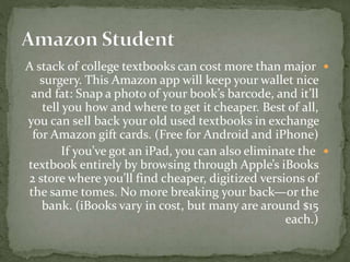 A stack of college textbooks can cost more than major
surgery. This Amazon app will keep your wallet nice
and fat: Snap a photo of your book’s barcode, and it’ll
tell you how and where to get it cheaper. Best of all,
you can sell back your old used textbooks in exchange
for Amazon gift cards. (Free for Android and iPhone)
If you’ve got an iPad, you can also eliminate the
textbook entirely by browsing through Apple’s iBooks
2 store where you’ll find cheaper, digitized versions of
the same tomes. No more breaking your back—or the
bank. (iBooks vary in cost, but many are around $15
each.)
 
