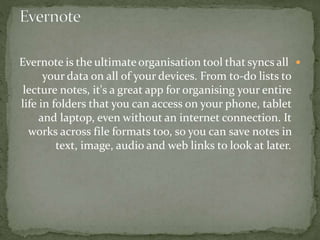 Evernote is the ultimate organisation tool that syncs all
your data on all of your devices. From to-do lists to
lecture notes, it's a great app for organising your entire
life in folders that you can access on your phone, tablet
and laptop, even without an internet connection. It
works across file formats too, so you can save notes in
text, image, audio and web links to look at later.
 