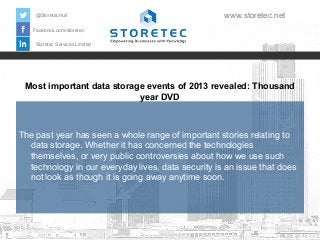 @StoretecHull

www.storetec.net

Facebook.com/storetec
Storetec Services Limited

Most important data storage events of 2013 revealed: Thousand
year DVD

The past year has seen a whole range of important stories relating to
data storage. Whether it has concerned the technologies
themselves, or very public controversies about how we use such
technology in our everyday lives, data security is an issue that does
not look as though it is going away anytime soon.

 