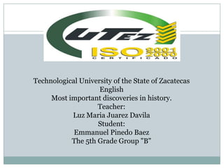 Technological University of the State of Zacatecas
                    English
     Most important discoveries in history.
                   Teacher:
           Luz Maria Juarez Davila
                   Student:
            Emmanuel Pinedo Baez
           The 5th Grade Group "B"
 