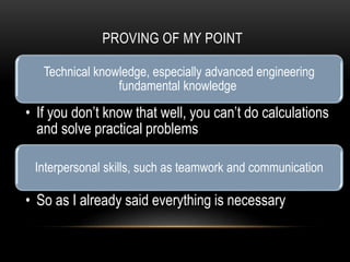 PROVING OF MY POINT
Technical knowledge, especially advanced engineering
fundamental knowledge
• If you don’t know that well, you can’t do calculations
and solve practical problems
Interpersonal skills, such as teamwork and communication
• So as I already said everything is necessary
 