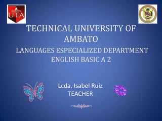 TECHNICAL UNIVERSITY OF
         AMBATO
LANGUAGES ESPECIALIZED DEPARTMENT
        ENGLISH BASIC A 2


          Lcda. Isabel Ruiz
             TEACHER
 