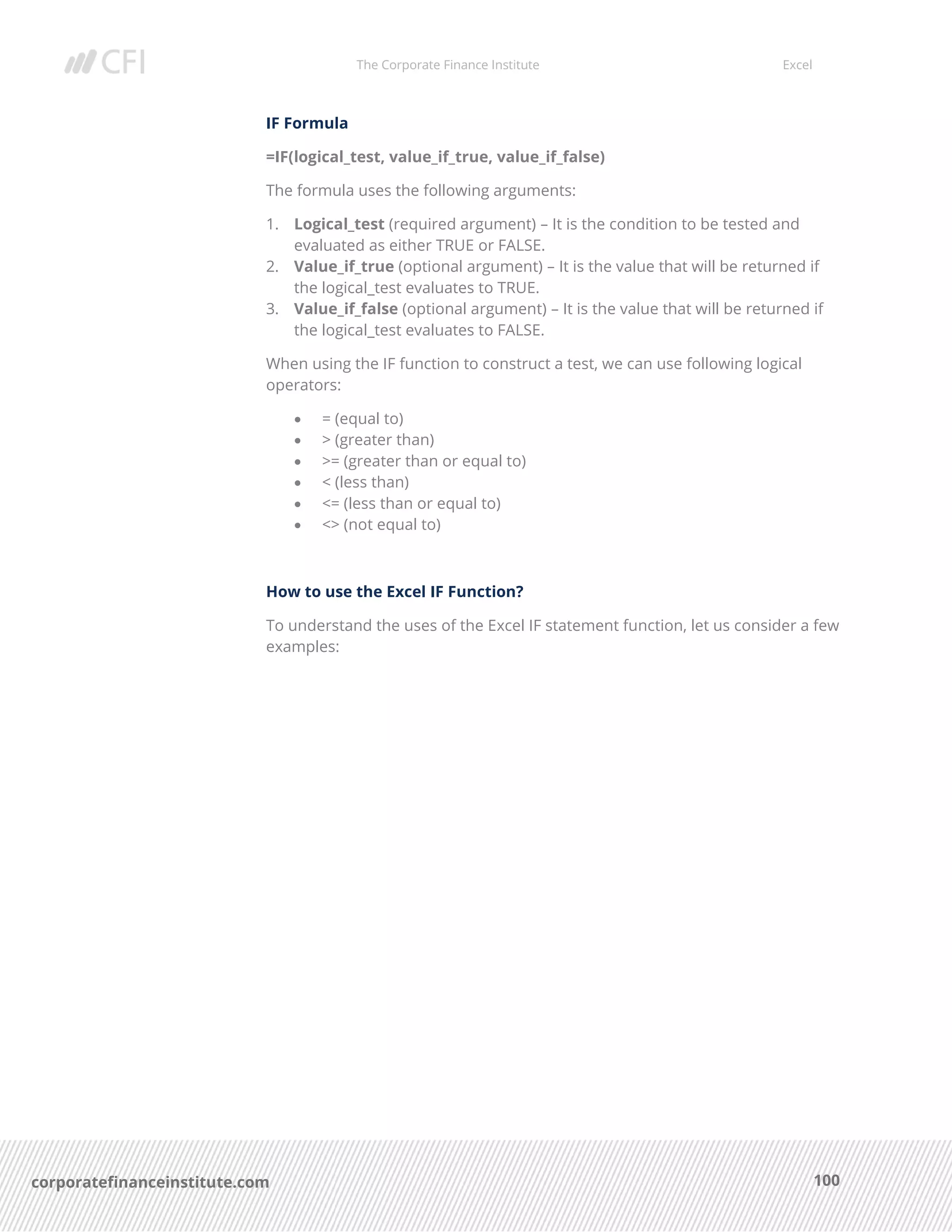 The Corporate Finance Institute Excel
100corporatefinanceinstitute.com
IF Formula
=IF(logical_test, value_if_true, value_if_false)
The formula uses the following arguments:
1. Logical_test (required argument) – It is the condition to be tested and
evaluated as either TRUE or FALSE.
2. Value_if_true (optional argument) – It is the value that will be returned if
the logical_test evaluates to TRUE.
3. Value_if_false (optional argument) – It is the value that will be returned if
the logical_test evaluates to FALSE.
When using the IF function to construct a test, we can use following logical
operators:
• = (equal to)
• > (greater than)
• >= (greater than or equal to)
• < (less than)
• <= (less than or equal to)
• <> (not equal to)
How to use the Excel IF Function?
To understand the uses of the Excel IF statement function, let us consider a few
examples:
 