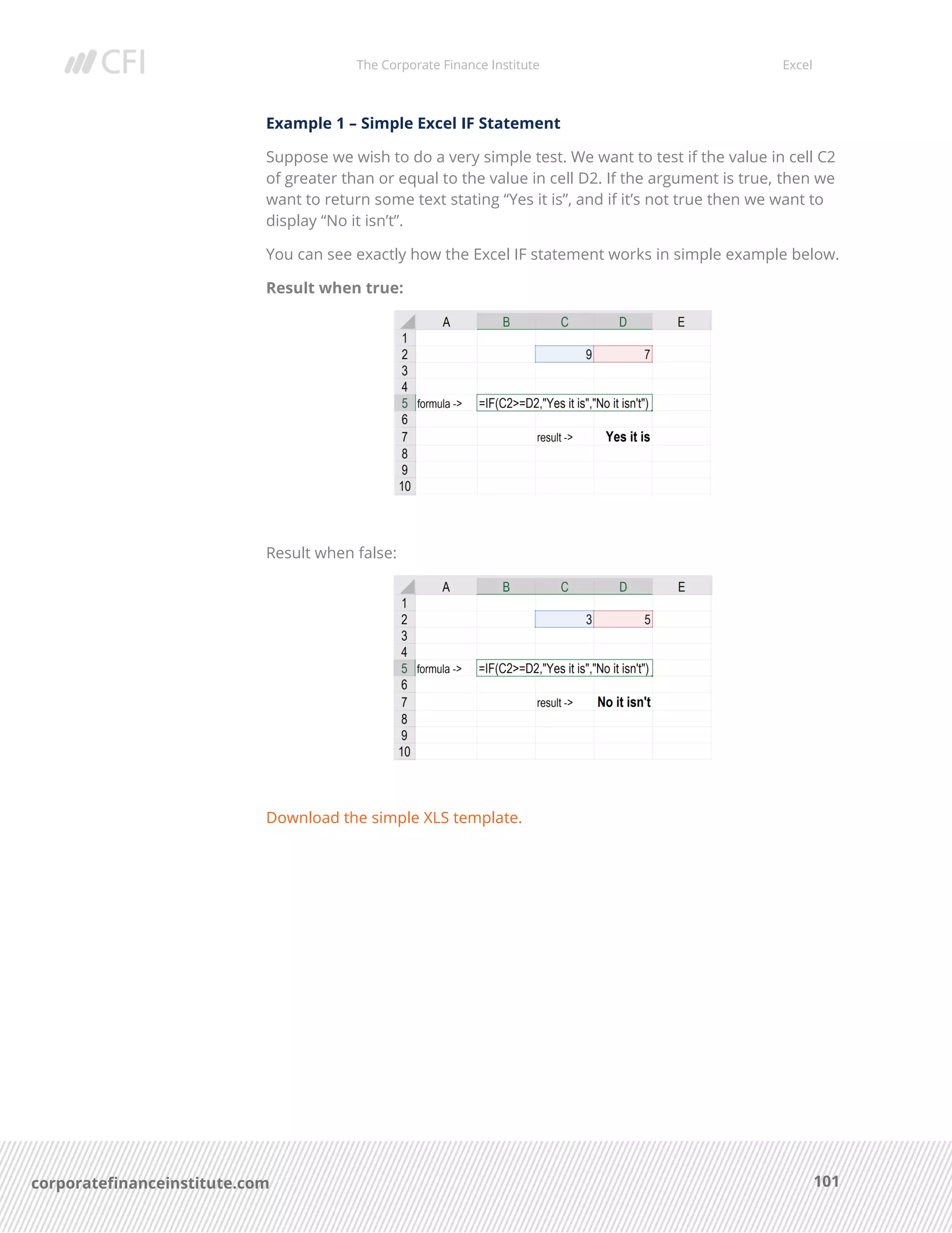The Corporate Finance Institute Excel
101corporatefinanceinstitute.com
Example 1 – Simple Excel IF Statement
Suppose we wish to do a very simple test. We want to test if the value in cell C2
of greater than or equal to the value in cell D2. If the argument is true, then we
want to return some text stating “Yes it is”, and if it’s not true then we want to
display “No it isn’t”.
You can see exactly how the Excel IF statement works in simple example below.
Result when true:
Result when false:
Download the simple XLS template.
 