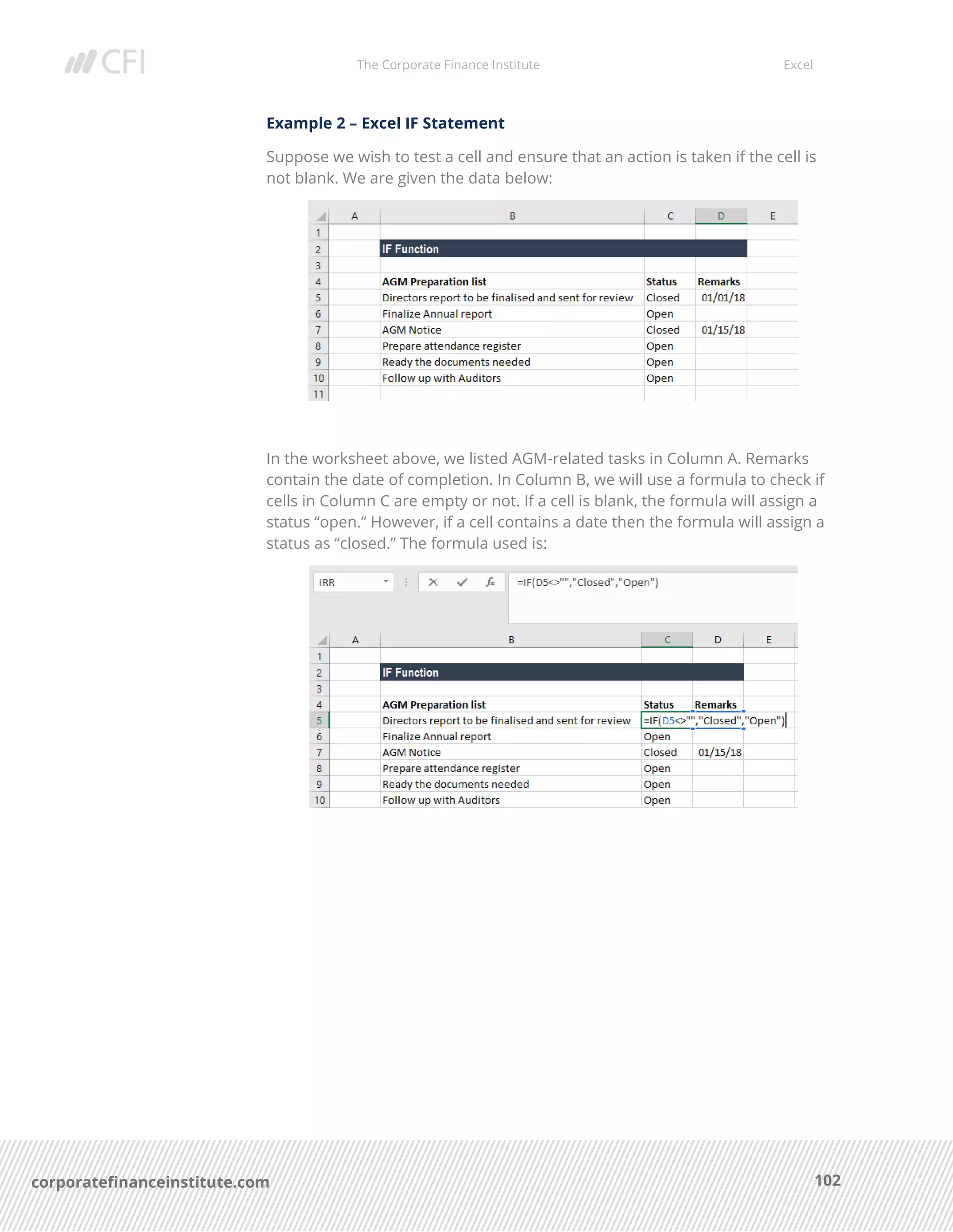 The Corporate Finance Institute Excel
102corporatefinanceinstitute.com
Example 2 – Excel IF Statement
Suppose we wish to test a cell and ensure that an action is taken if the cell is
not blank. We are given the data below:
In the worksheet above, we listed AGM-related tasks in Column A. Remarks
contain the date of completion. In Column B, we will use a formula to check if
cells in Column C are empty or not. If a cell is blank, the formula will assign a
status “open.” However, if a cell contains a date then the formula will assign a
status as “closed.” The formula used is:
 