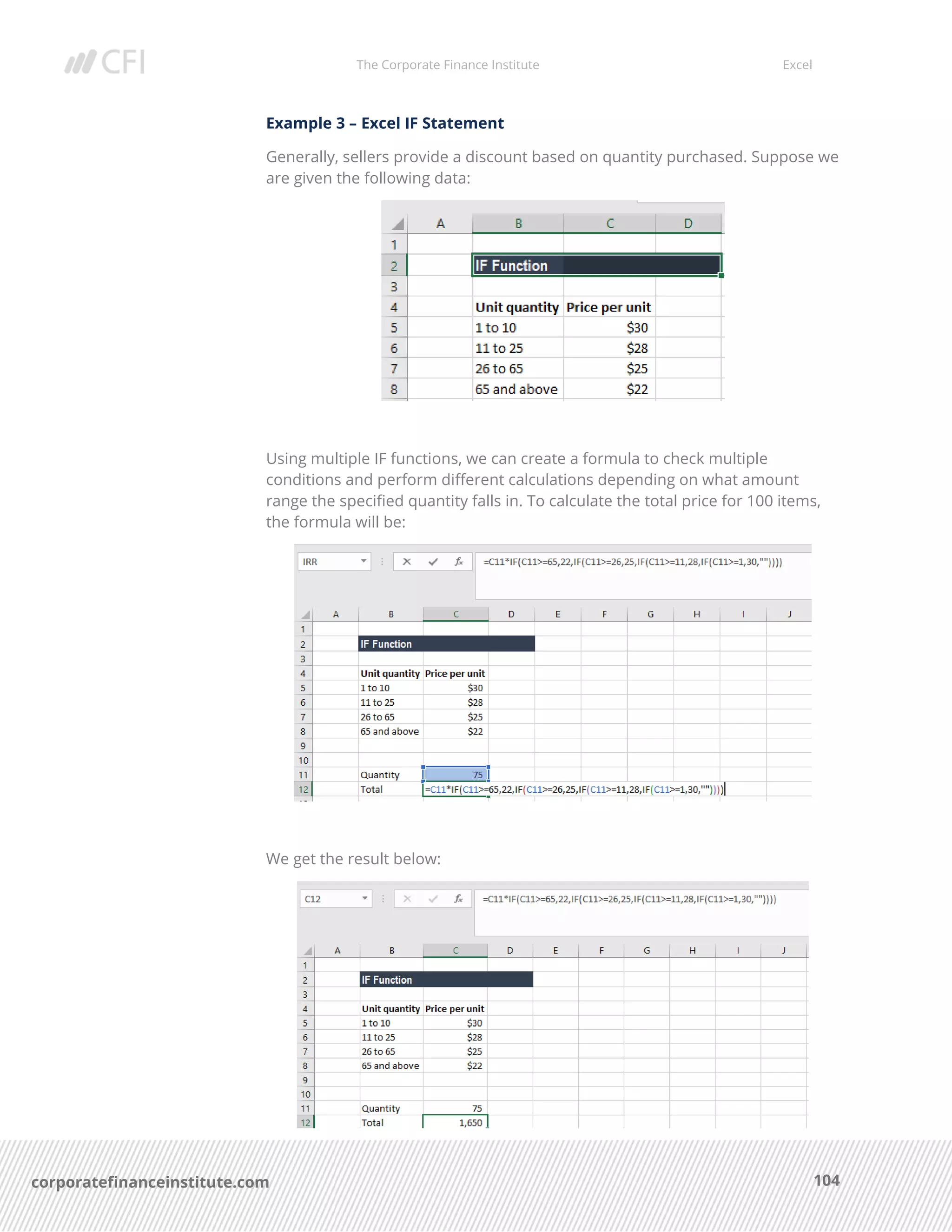 The Corporate Finance Institute Excel
104corporatefinanceinstitute.com
Example 3 – Excel IF Statement
Generally, sellers provide a discount based on quantity purchased. Suppose we
are given the following data:
Using multiple IF functions, we can create a formula to check multiple
conditions and perform different calculations depending on what amount
range the specified quantity falls in. To calculate the total price for 100 items,
the formula will be:
We get the result below:
 