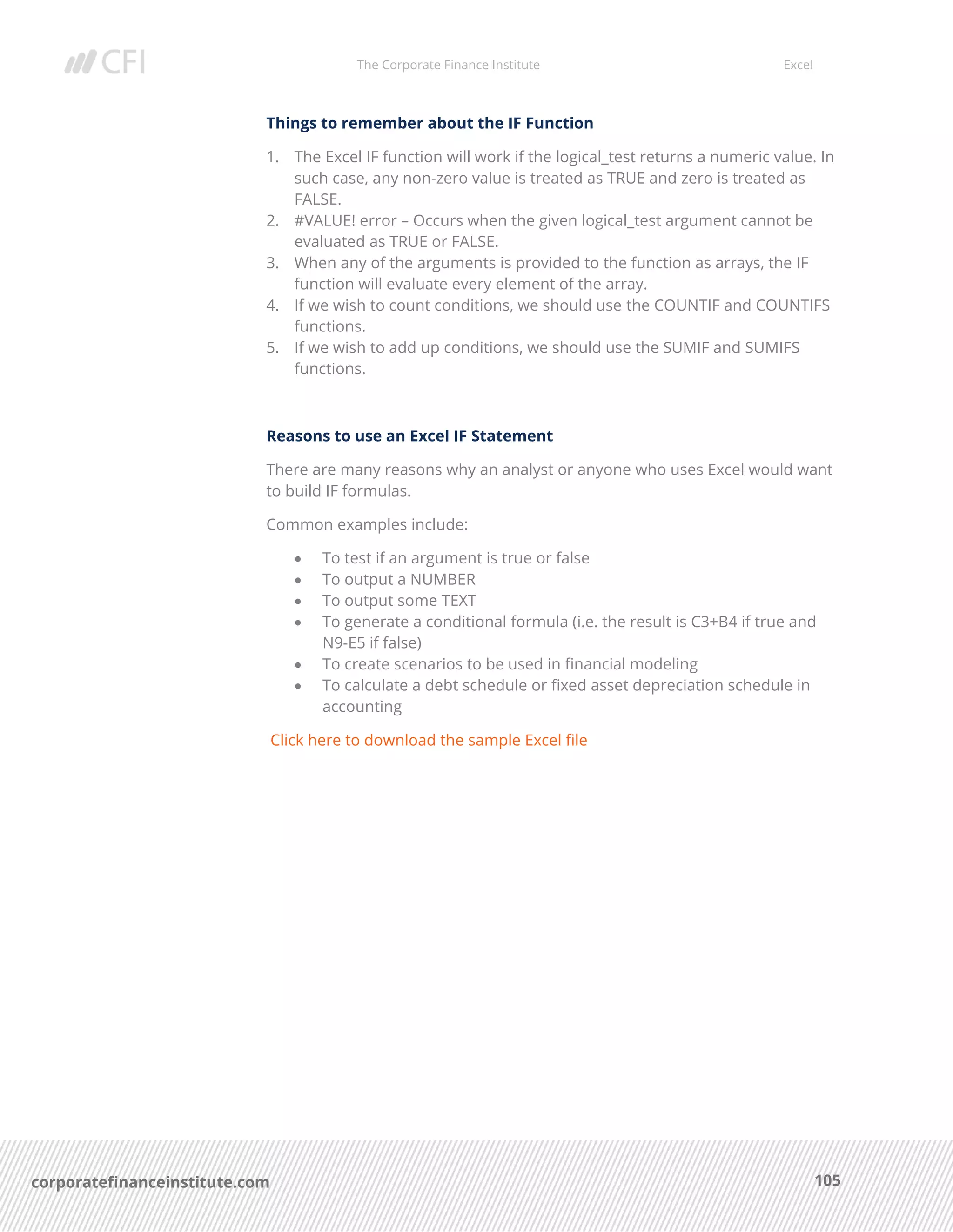 The Corporate Finance Institute Excel
105corporatefinanceinstitute.com
Things to remember about the IF Function
1. The Excel IF function will work if the logical_test returns a numeric value. In
such case, any non-zero value is treated as TRUE and zero is treated as
FALSE.
2. #VALUE! error – Occurs when the given logical_test argument cannot be
evaluated as TRUE or FALSE.
3. When any of the arguments is provided to the function as arrays, the IF
function will evaluate every element of the array.
4. If we wish to count conditions, we should use the COUNTIF and COUNTIFS
functions.
5. If we wish to add up conditions, we should use the SUMIF and SUMIFS
functions.
Reasons to use an Excel IF Statement
There are many reasons why an analyst or anyone who uses Excel would want
to build IF formulas.
Common examples include:
• To test if an argument is true or false
• To output a NUMBER
• To output some TEXT
• To generate a conditional formula (i.e. the result is C3+B4 if true and
N9-E5 if false)
• To create scenarios to be used in financial modeling
• To calculate a debt schedule or fixed asset depreciation schedule in
accounting
Click here to download the sample Excel file
 