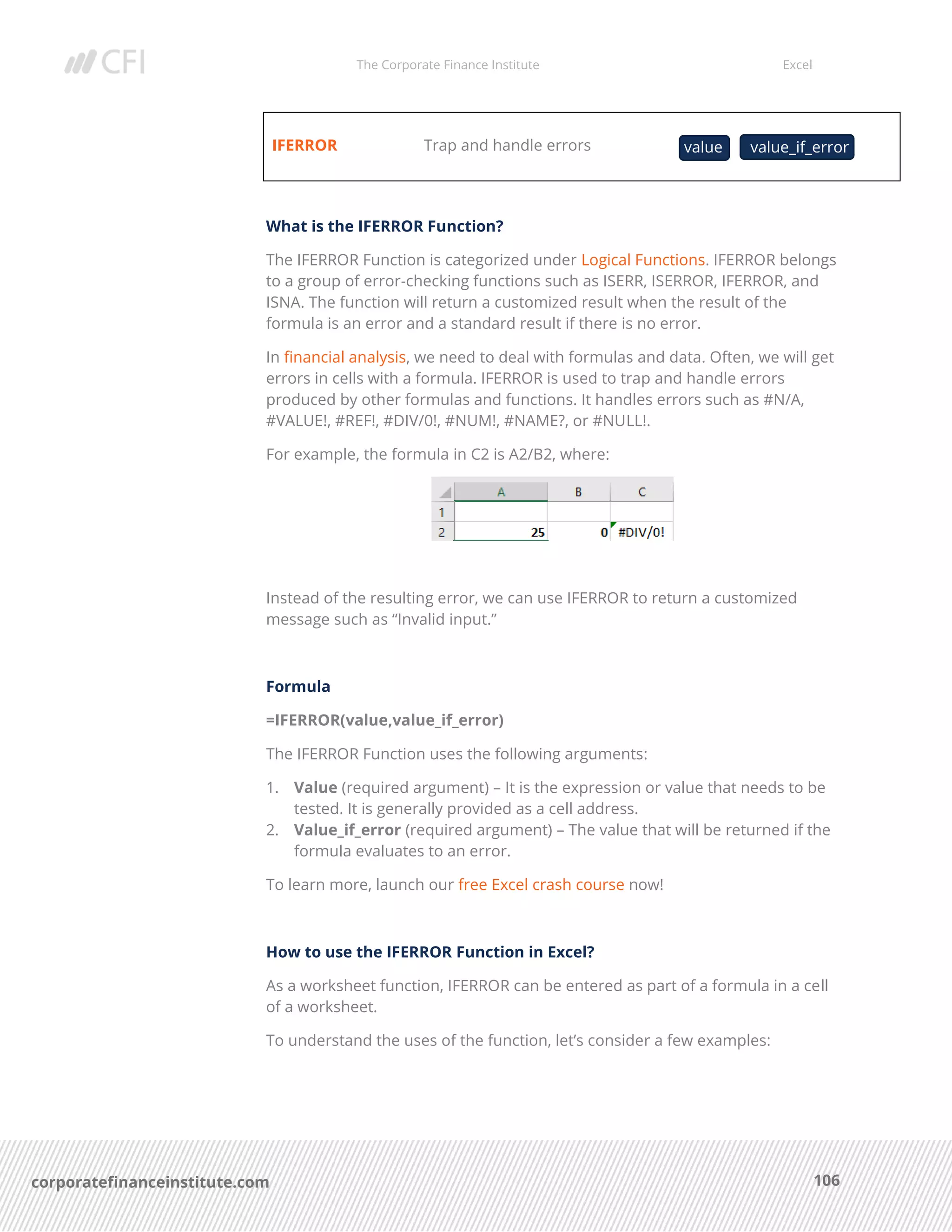 The Corporate Finance Institute Excel
106corporatefinanceinstitute.com
IFERROR Trap and handle errors
What is the IFERROR Function?
The IFERROR Function is categorized under Logical Functions. IFERROR belongs
to a group of error-checking functions such as ISERR, ISERROR, IFERROR, and
ISNA. The function will return a customized result when the result of the
formula is an error and a standard result if there is no error.
In financial analysis, we need to deal with formulas and data. Often, we will get
errors in cells with a formula. IFERROR is used to trap and handle errors
produced by other formulas and functions. It handles errors such as #N/A,
#VALUE!, #REF!, #DIV/0!, #NUM!, #NAME?, or #NULL!.
For example, the formula in C2 is A2/B2, where:
Instead of the resulting error, we can use IFERROR to return a customized
message such as “Invalid input.”
Formula
=IFERROR(value,value_if_error)
The IFERROR Function uses the following arguments:
1. Value (required argument) – It is the expression or value that needs to be
tested. It is generally provided as a cell address.
2. Value_if_error (required argument) – The value that will be returned if the
formula evaluates to an error.
To learn more, launch our free Excel crash course now!
How to use the IFERROR Function in Excel?
As a worksheet function, IFERROR can be entered as part of a formula in a cell
of a worksheet.
To understand the uses of the function, let’s consider a few examples:
value value_if_error
 