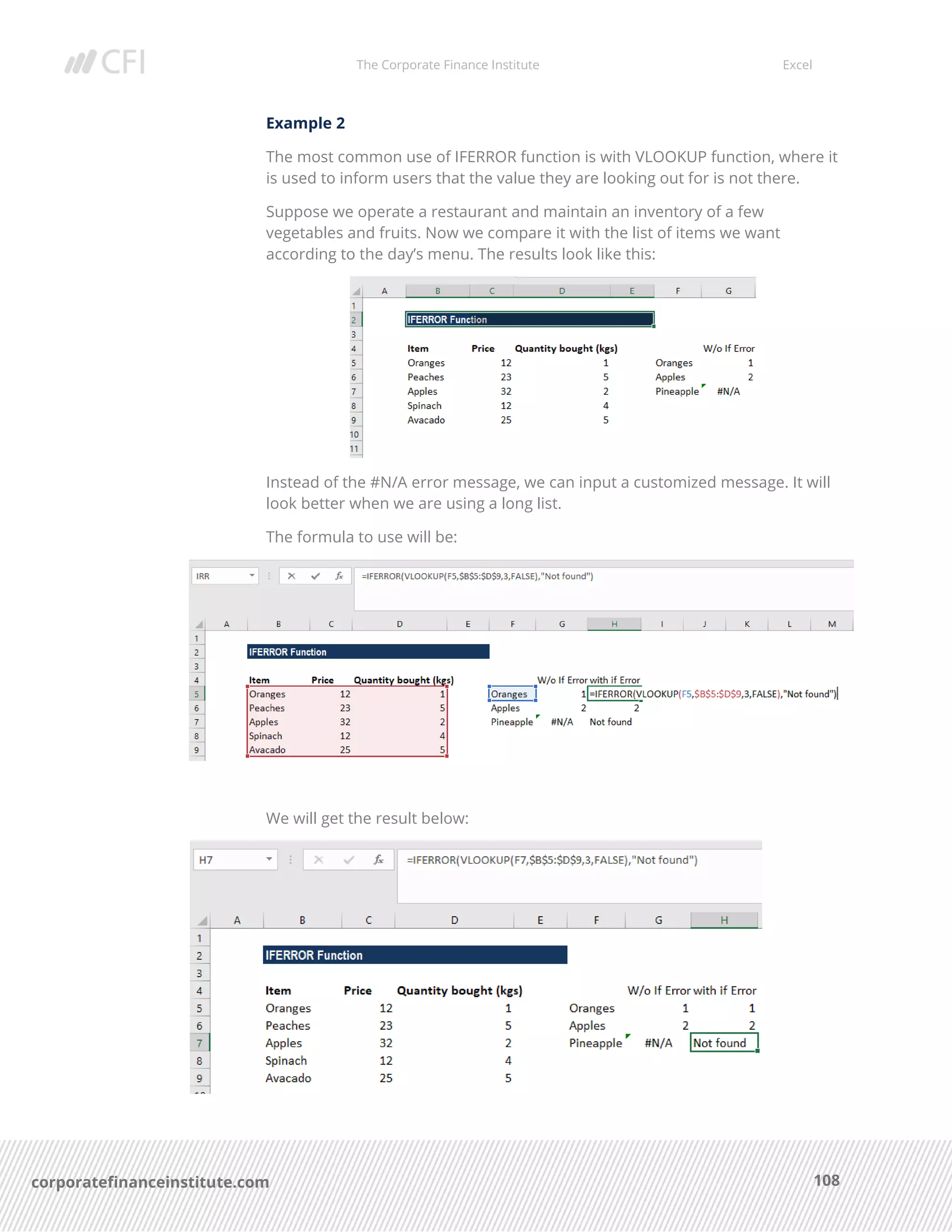 The Corporate Finance Institute Excel
108corporatefinanceinstitute.com
Example 2
The most common use of IFERROR function is with VLOOKUP function, where it
is used to inform users that the value they are looking out for is not there.
Suppose we operate a restaurant and maintain an inventory of a few
vegetables and fruits. Now we compare it with the list of items we want
according to the day’s menu. The results look like this:
Instead of the #N/A error message, we can input a customized message. It will
look better when we are using a long list.
The formula to use will be:
We will get the result below:
 