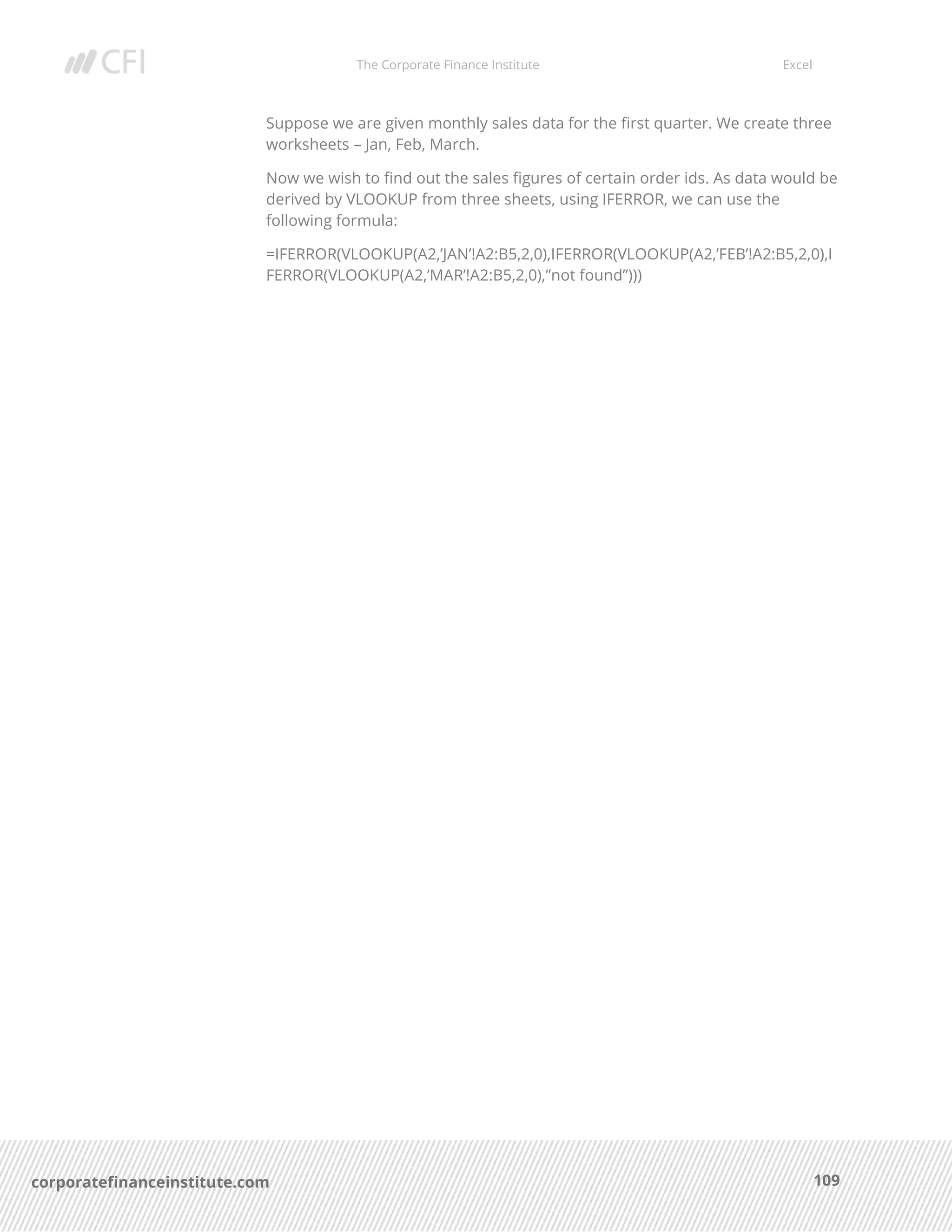 The Corporate Finance Institute Excel
109corporatefinanceinstitute.com
Suppose we are given monthly sales data for the first quarter. We create three
worksheets – Jan, Feb, March.
Now we wish to find out the sales figures of certain order ids. As data would be
derived by VLOOKUP from three sheets, using IFERROR, we can use the
following formula:
=IFERROR(VLOOKUP(A2,’JAN’!A2:B5,2,0),IFERROR(VLOOKUP(A2,’FEB’!A2:B5,2,0),I
FERROR(VLOOKUP(A2,’MAR’!A2:B5,2,0),”not found”)))
 