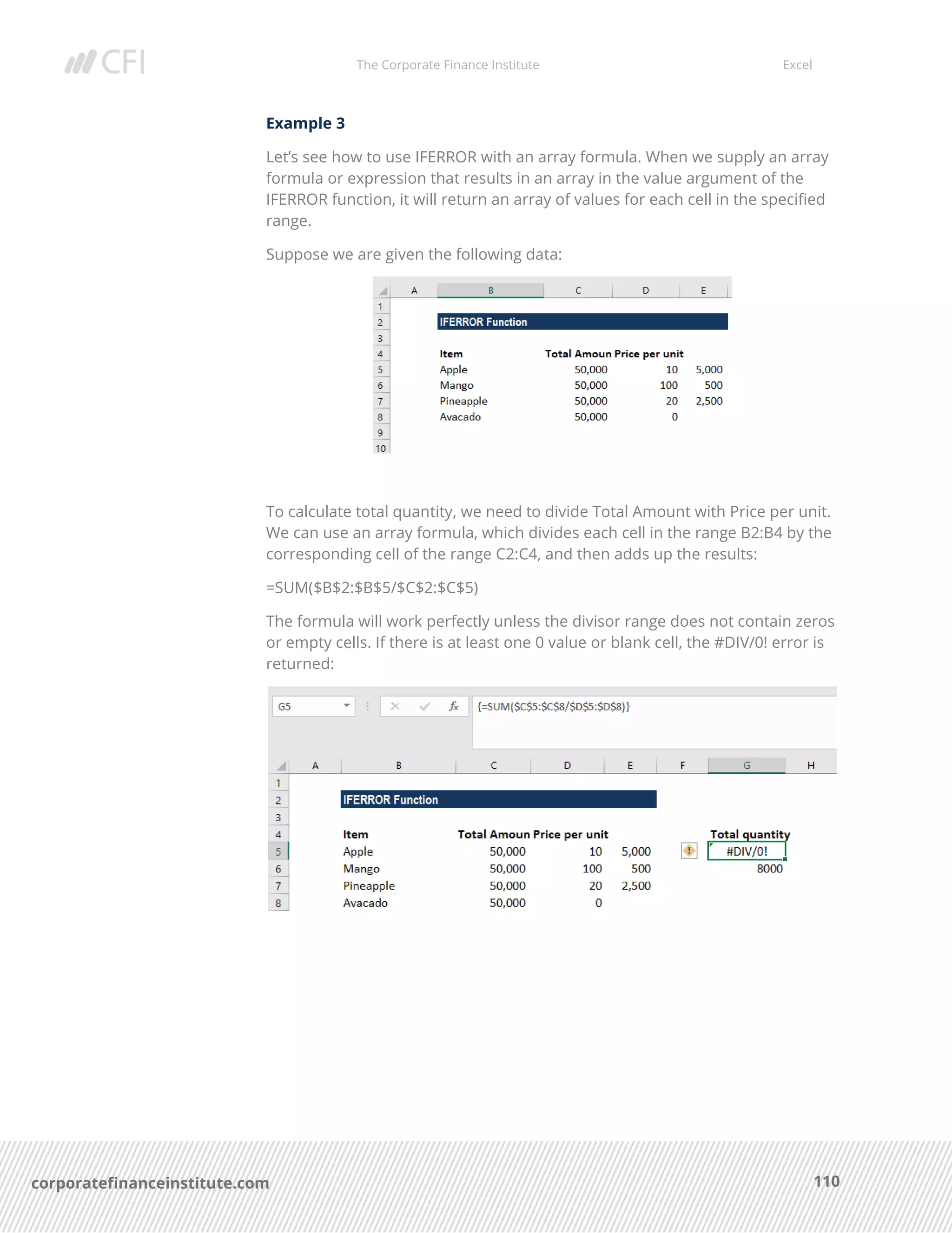 The Corporate Finance Institute Excel
110corporatefinanceinstitute.com
Example 3
Let’s see how to use IFERROR with an array formula. When we supply an array
formula or expression that results in an array in the value argument of the
IFERROR function, it will return an array of values for each cell in the specified
range.
Suppose we are given the following data:
To calculate total quantity, we need to divide Total Amount with Price per unit.
We can use an array formula, which divides each cell in the range B2:B4 by the
corresponding cell of the range C2:C4, and then adds up the results:
=SUM($B$2:$B$5/$C$2:$C$5)
The formula will work perfectly unless the divisor range does not contain zeros
or empty cells. If there is at least one 0 value or blank cell, the #DIV/0! error is
returned:
 