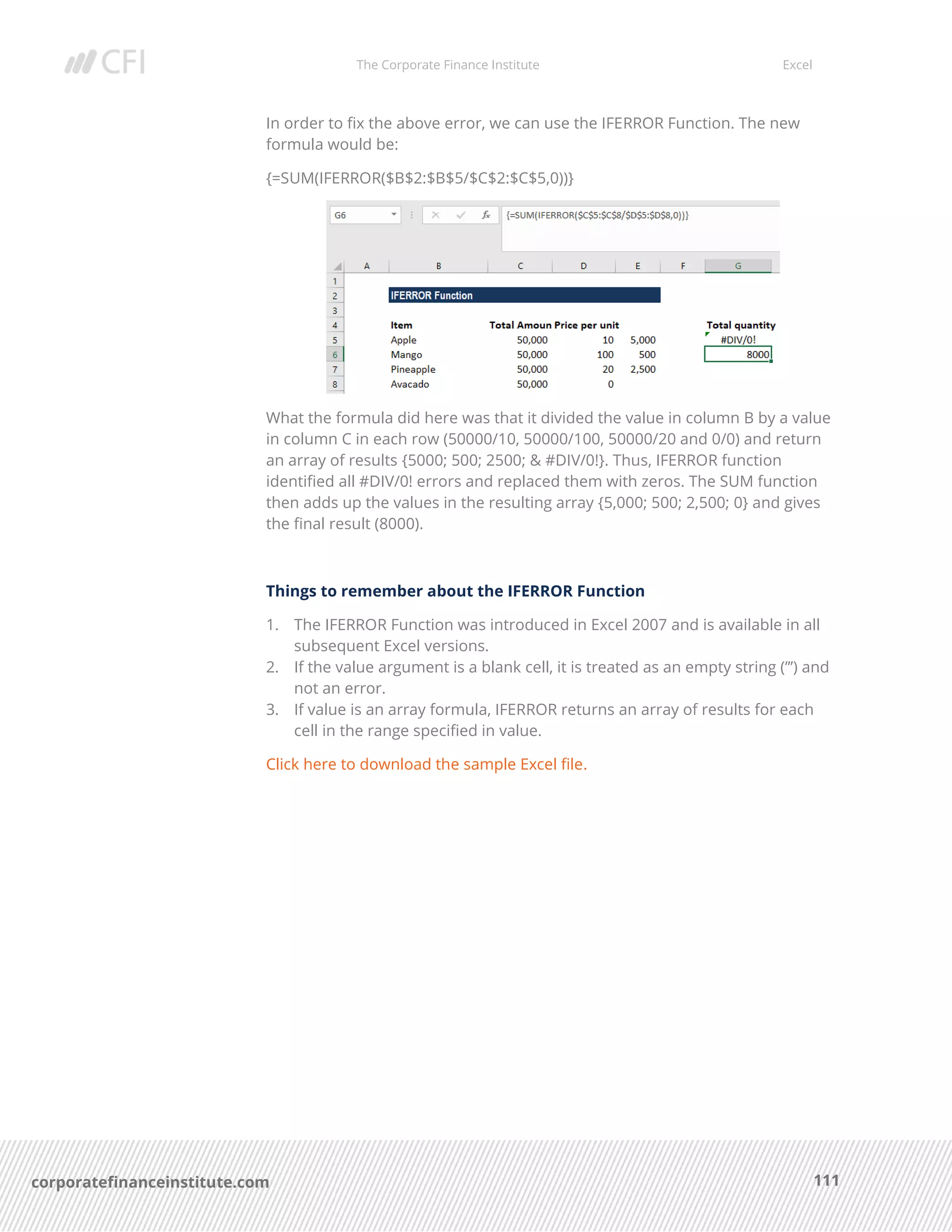 The Corporate Finance Institute Excel
111corporatefinanceinstitute.com
In order to fix the above error, we can use the IFERROR Function. The new
formula would be:
{=SUM(IFERROR($B$2:$B$5/$C$2:$C$5,0))}
What the formula did here was that it divided the value in column B by a value
in column C in each row (50000/10, 50000/100, 50000/20 and 0/0) and return
an array of results {5000; 500; 2500; & #DIV/0!}. Thus, IFERROR function
identified all #DIV/0! errors and replaced them with zeros. The SUM function
then adds up the values in the resulting array {5,000; 500; 2,500; 0} and gives
the final result (8000).
Things to remember about the IFERROR Function
1. The IFERROR Function was introduced in Excel 2007 and is available in all
subsequent Excel versions.
2. If the value argument is a blank cell, it is treated as an empty string (”’) and
not an error.
3. If value is an array formula, IFERROR returns an array of results for each
cell in the range specified in value.
Click here to download the sample Excel file.
 