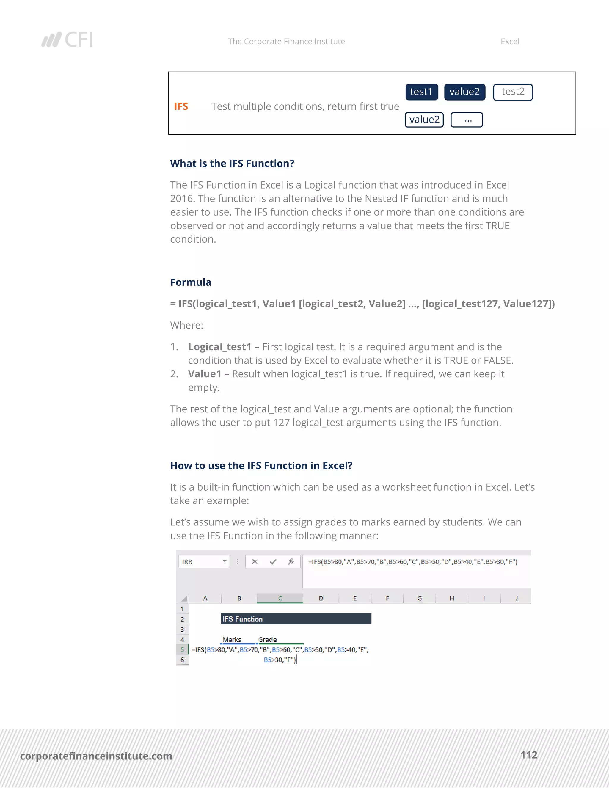 The Corporate Finance Institute Excel
112corporatefinanceinstitute.com
IFS Test multiple conditions, return first true
What is the IFS Function?
The IFS Function in Excel is a Logical function that was introduced in Excel
2016. The function is an alternative to the Nested IF function and is much
easier to use. The IFS function checks if one or more than one conditions are
observed or not and accordingly returns a value that meets the first TRUE
condition.
Formula
= IFS(logical_test1, Value1 [logical_test2, Value2] …, [logical_test127, Value127])
Where:
1. Logical_test1 – First logical test. It is a required argument and is the
condition that is used by Excel to evaluate whether it is TRUE or FALSE.
2. Value1 – Result when logical_test1 is true. If required, we can keep it
empty.
The rest of the logical_test and Value arguments are optional; the function
allows the user to put 127 logical_test arguments using the IFS function.
How to use the IFS Function in Excel?
It is a built-in function which can be used as a worksheet function in Excel. Let’s
take an example:
Let’s assume we wish to assign grades to marks earned by students. We can
use the IFS Function in the following manner:
test1 value2 test2
value2 …
 