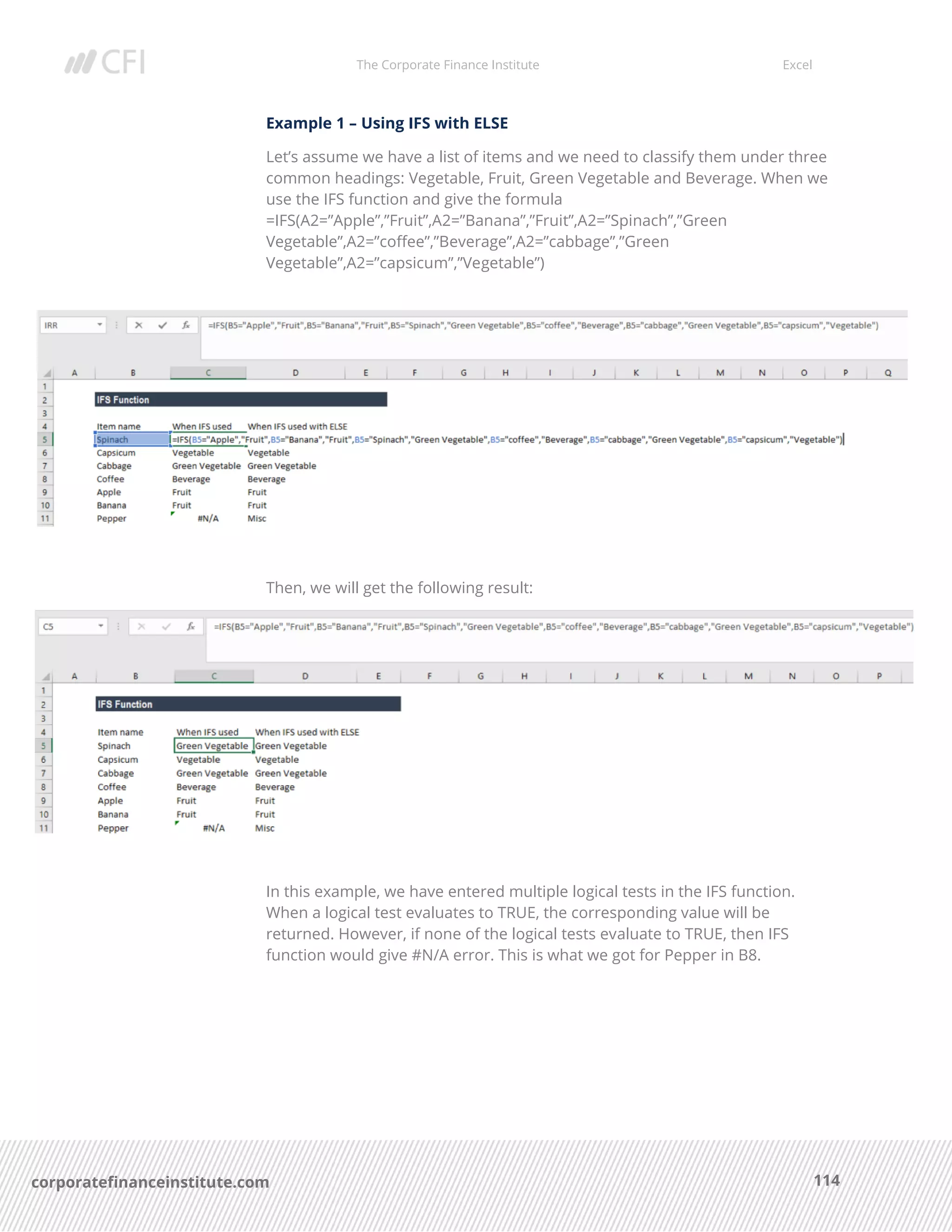 The Corporate Finance Institute Excel
114corporatefinanceinstitute.com
Example 1 – Using IFS with ELSE
Let’s assume we have a list of items and we need to classify them under three
common headings: Vegetable, Fruit, Green Vegetable and Beverage. When we
use the IFS function and give the formula
=IFS(A2=”Apple”,”Fruit”,A2=”Banana”,”Fruit”,A2=”Spinach”,”Green
Vegetable”,A2=”coffee”,”Beverage”,A2=”cabbage”,”Green
Vegetable”,A2=”capsicum”,”Vegetable”)
Then, we will get the following result:
In this example, we have entered multiple logical tests in the IFS function.
When a logical test evaluates to TRUE, the corresponding value will be
returned. However, if none of the logical tests evaluate to TRUE, then IFS
function would give #N/A error. This is what we got for Pepper in B8.
 