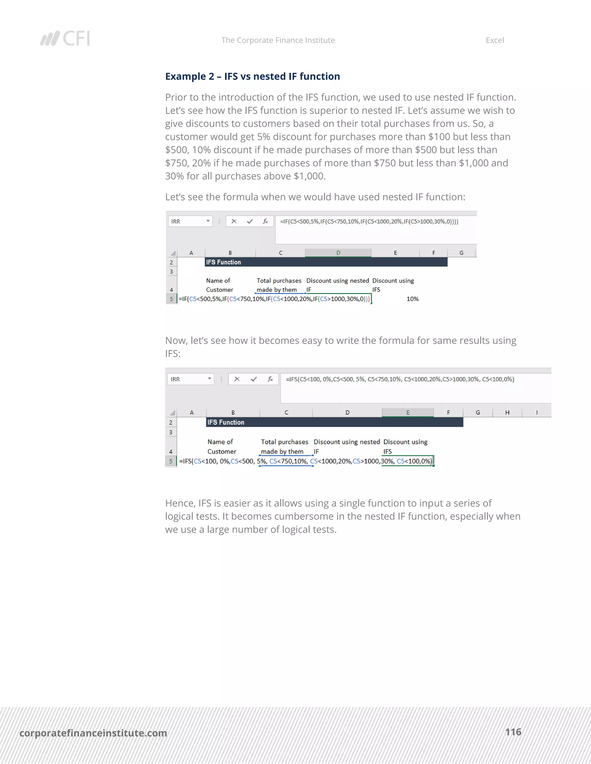 The Corporate Finance Institute Excel
116corporatefinanceinstitute.com
Example 2 – IFS vs nested IF function
Prior to the introduction of the IFS function, we used to use nested IF function.
Let’s see how the IFS function is superior to nested IF. Let’s assume we wish to
give discounts to customers based on their total purchases from us. So, a
customer would get 5% discount for purchases more than $100 but less than
$500, 10% discount if he made purchases of more than $500 but less than
$750, 20% if he made purchases of more than $750 but less than $1,000 and
30% for all purchases above $1,000.
Let’s see the formula when we would have used nested IF function:
Now, let’s see how it becomes easy to write the formula for same results using
IFS:
Hence, IFS is easier as it allows using a single function to input a series of
logical tests. It becomes cumbersome in the nested IF function, especially when
we use a large number of logical tests.
 