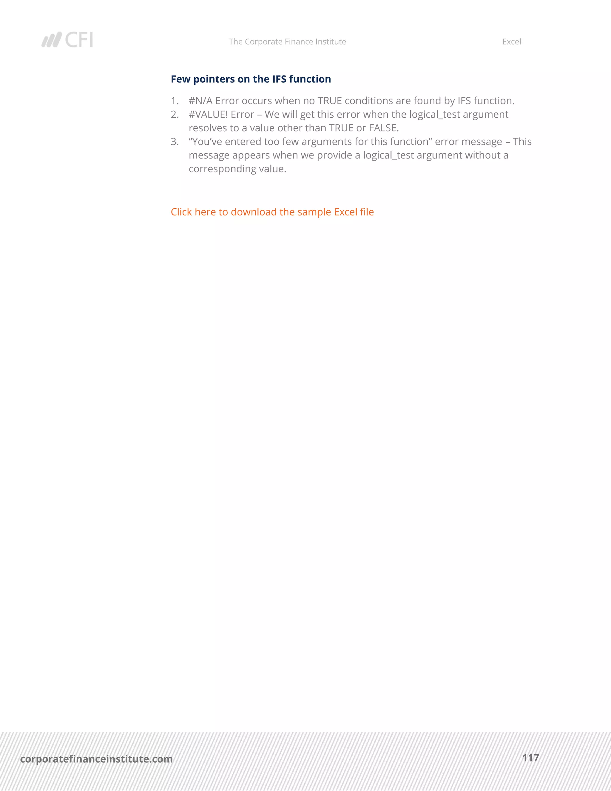 The Corporate Finance Institute Excel
117corporatefinanceinstitute.com
Few pointers on the IFS function
1. #N/A Error occurs when no TRUE conditions are found by IFS function.
2. #VALUE! Error – We will get this error when the logical_test argument
resolves to a value other than TRUE or FALSE.
3. “You’ve entered too few arguments for this function” error message – This
message appears when we provide a logical_test argument without a
corresponding value.
Click here to download the sample Excel file
 