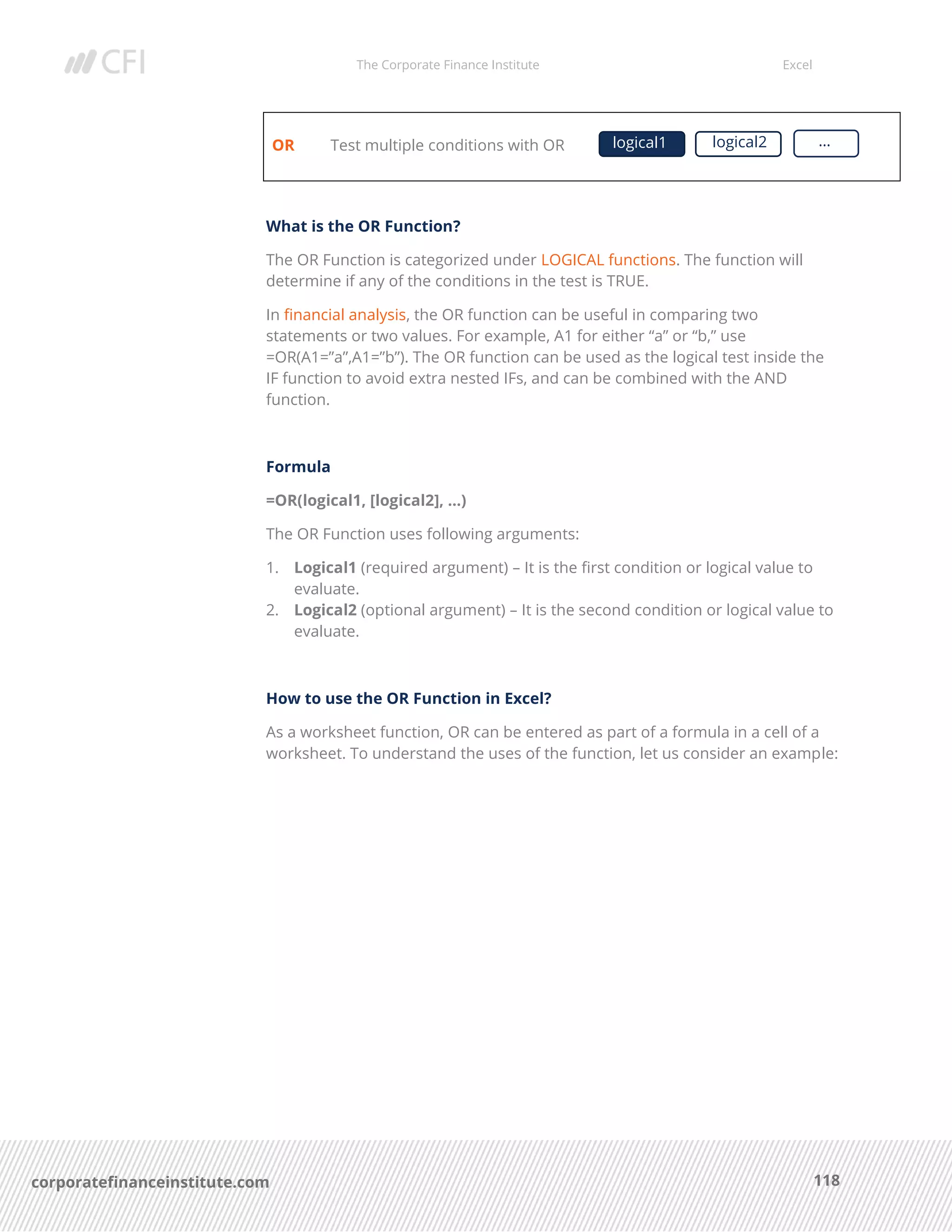 The Corporate Finance Institute Excel
118corporatefinanceinstitute.com
OR Test multiple conditions with OR
What is the OR Function?
The OR Function is categorized under LOGICAL functions. The function will
determine if any of the conditions in the test is TRUE.
In financial analysis, the OR function can be useful in comparing two
statements or two values. For example, A1 for either “a” or “b,” use
=OR(A1=”a”,A1=”b”). The OR function can be used as the logical test inside the
IF function to avoid extra nested IFs, and can be combined with the AND
function.
Formula
=OR(logical1, [logical2], …)
The OR Function uses following arguments:
1. Logical1 (required argument) – It is the first condition or logical value to
evaluate.
2. Logical2 (optional argument) – It is the second condition or logical value to
evaluate.
How to use the OR Function in Excel?
As a worksheet function, OR can be entered as part of a formula in a cell of a
worksheet. To understand the uses of the function, let us consider an example:
logical1 logical2 …
 