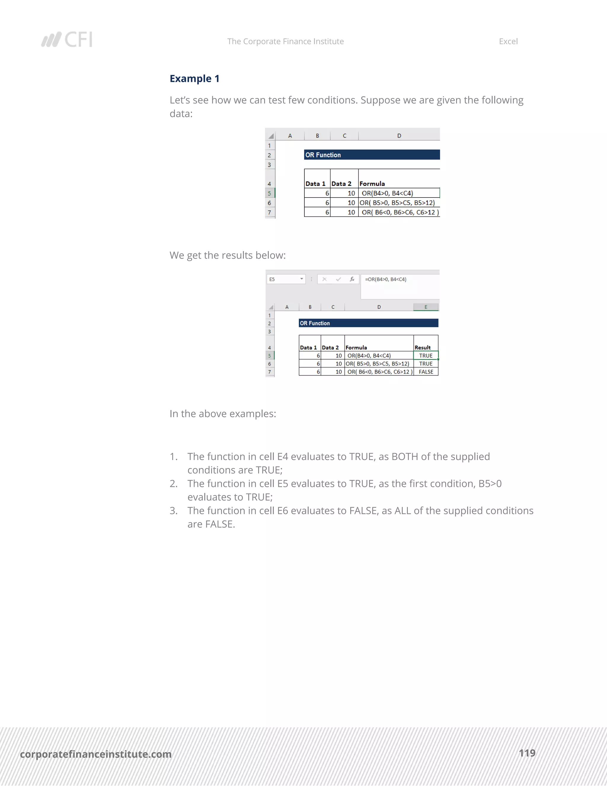 The Corporate Finance Institute Excel
119corporatefinanceinstitute.com
Example 1
Let’s see how we can test few conditions. Suppose we are given the following
data:
We get the results below:
In the above examples:
1. The function in cell E4 evaluates to TRUE, as BOTH of the supplied
conditions are TRUE;
2. The function in cell E5 evaluates to TRUE, as the first condition, B5>0
evaluates to TRUE;
3. The function in cell E6 evaluates to FALSE, as ALL of the supplied conditions
are FALSE.
 