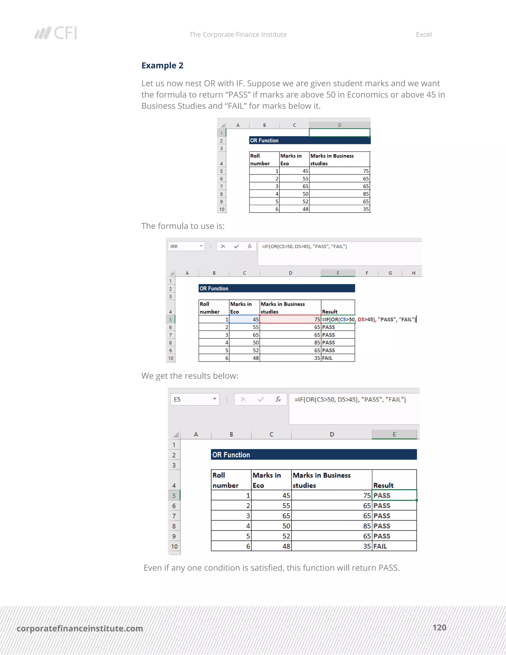 The Corporate Finance Institute Excel
120corporatefinanceinstitute.com
Example 2
Let us now nest OR with IF. Suppose we are given student marks and we want
the formula to return “PASS” if marks are above 50 in Economics or above 45 in
Business Studies and “FAIL” for marks below it.
The formula to use is:
We get the results below:
Even if any one condition is satisfied, this function will return PASS.
 
