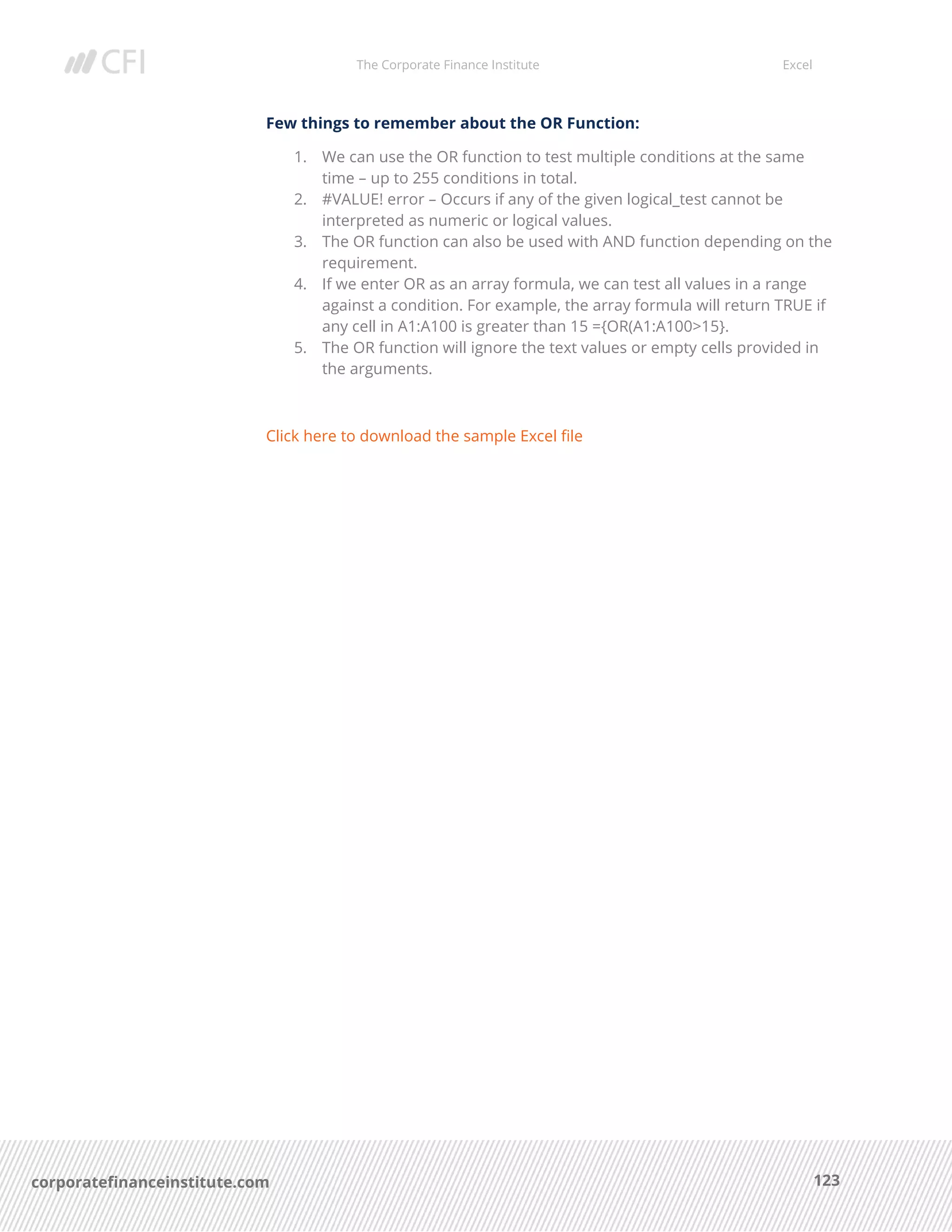 The Corporate Finance Institute Excel
123corporatefinanceinstitute.com
Few things to remember about the OR Function:
1. We can use the OR function to test multiple conditions at the same
time – up to 255 conditions in total.
2. #VALUE! error – Occurs if any of the given logical_test cannot be
interpreted as numeric or logical values.
3. The OR function can also be used with AND function depending on the
requirement.
4. If we enter OR as an array formula, we can test all values in a range
against a condition. For example, the array formula will return TRUE if
any cell in A1:A100 is greater than 15 ={OR(A1:A100>15}.
5. The OR function will ignore the text values or empty cells provided in
the arguments.
Click here to download the sample Excel file
 