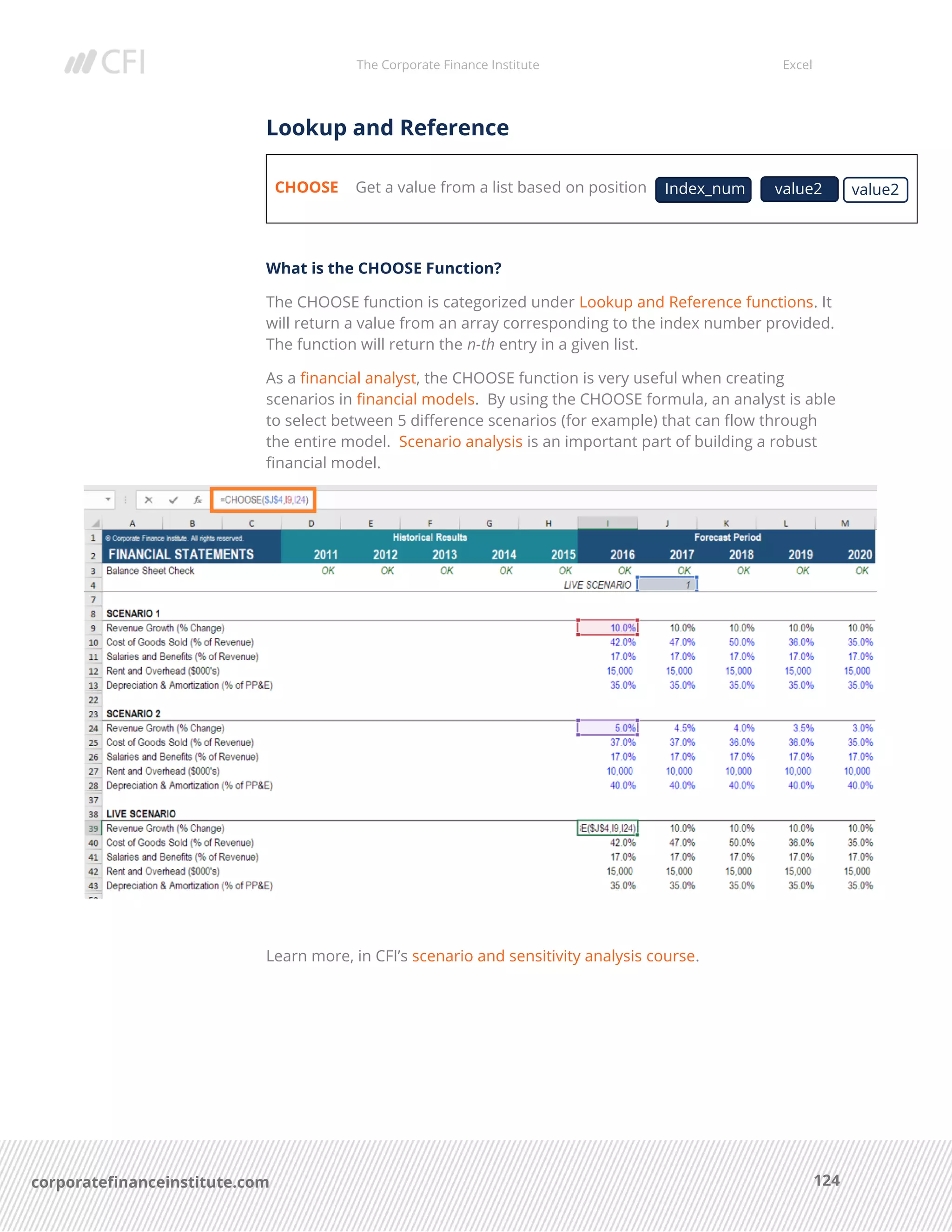 The Corporate Finance Institute Excel
124corporatefinanceinstitute.com
Lookup and Reference
CHOOSE Get a value from a list based on position
What is the CHOOSE Function?
The CHOOSE function is categorized under Lookup and Reference functions. It
will return a value from an array corresponding to the index number provided.
The function will return the n-th entry in a given list.
As a financial analyst, the CHOOSE function is very useful when creating
scenarios in financial models. By using the CHOOSE formula, an analyst is able
to select between 5 difference scenarios (for example) that can flow through
the entire model. Scenario analysis is an important part of building a robust
financial model.
Learn more, in CFI’s scenario and sensitivity analysis course.
Index_num value2value2
 
