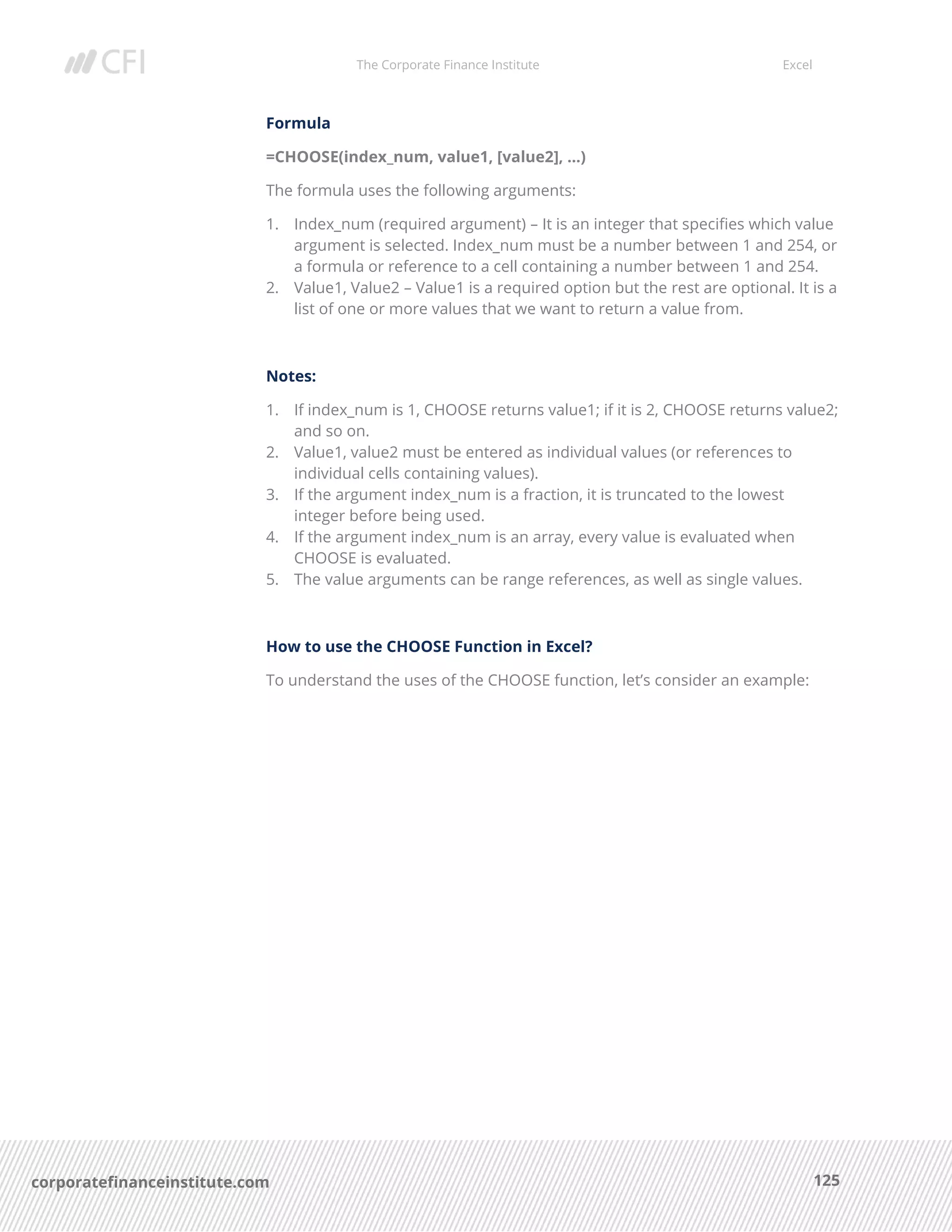 The Corporate Finance Institute Excel
125corporatefinanceinstitute.com
Formula
=CHOOSE(index_num, value1, [value2], …)
The formula uses the following arguments:
1. Index_num (required argument) – It is an integer that specifies which value
argument is selected. Index_num must be a number between 1 and 254, or
a formula or reference to a cell containing a number between 1 and 254.
2. Value1, Value2 – Value1 is a required option but the rest are optional. It is a
list of one or more values that we want to return a value from.
Notes:
1. If index_num is 1, CHOOSE returns value1; if it is 2, CHOOSE returns value2;
and so on.
2. Value1, value2 must be entered as individual values (or references to
individual cells containing values).
3. If the argument index_num is a fraction, it is truncated to the lowest
integer before being used.
4. If the argument index_num is an array, every value is evaluated when
CHOOSE is evaluated.
5. The value arguments can be range references, as well as single values.
How to use the CHOOSE Function in Excel?
To understand the uses of the CHOOSE function, let’s consider an example:
 