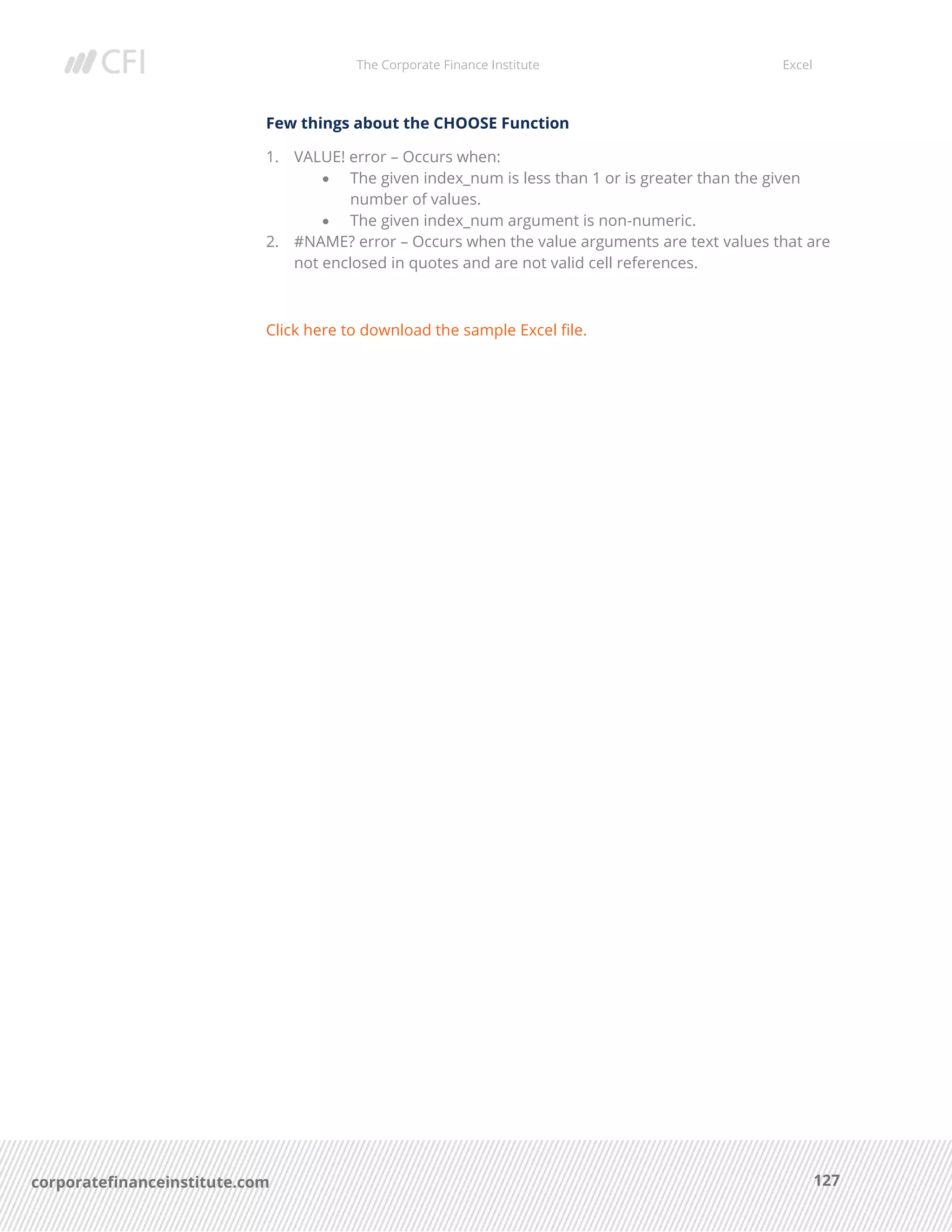 The Corporate Finance Institute Excel
127corporatefinanceinstitute.com
Few things about the CHOOSE Function
1. VALUE! error – Occurs when:
• The given index_num is less than 1 or is greater than the given
number of values.
• The given index_num argument is non-numeric.
2. #NAME? error – Occurs when the value arguments are text values that are
not enclosed in quotes and are not valid cell references.
Click here to download the sample Excel file.
 