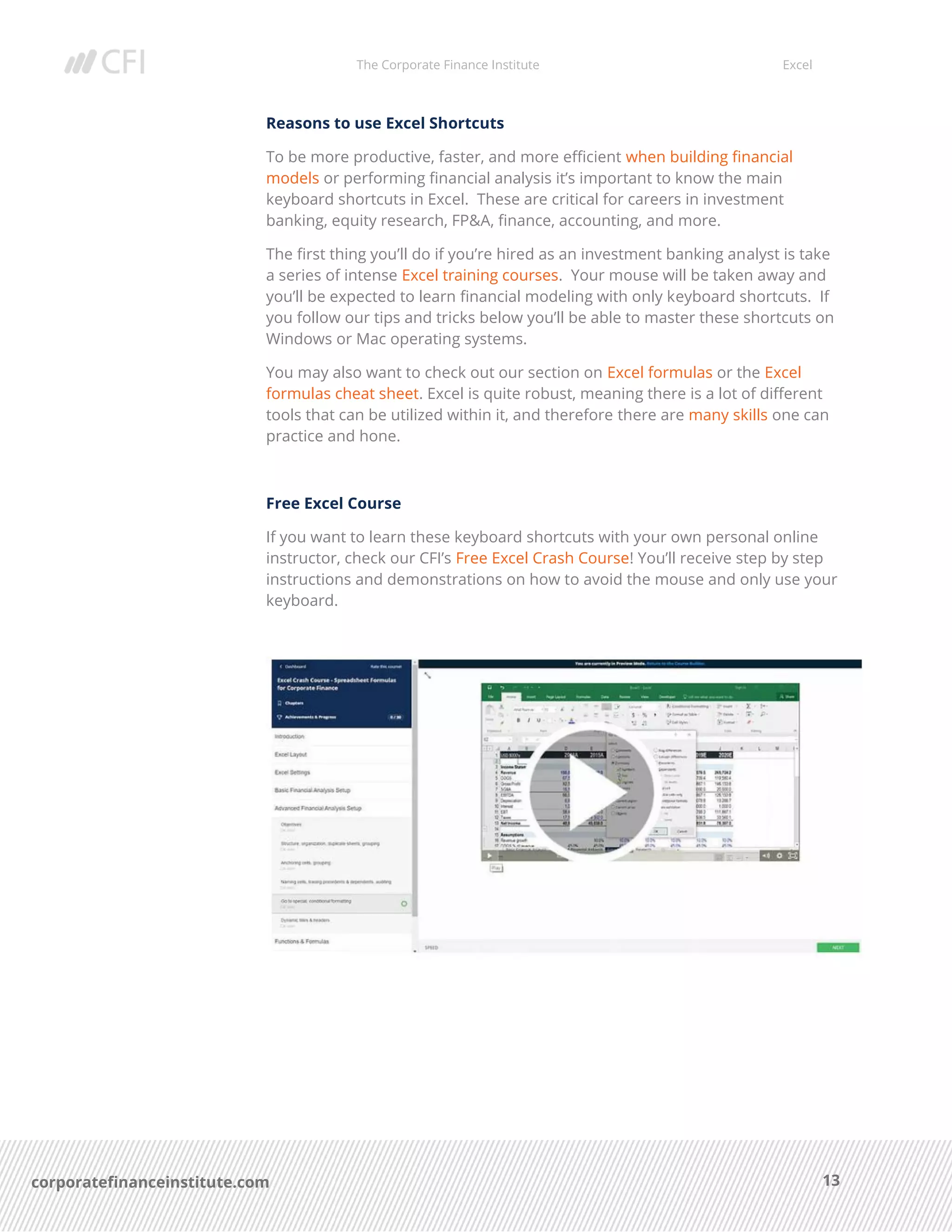 The Corporate Finance Institute Excel
13corporatefinanceinstitute.com
Reasons to use Excel Shortcuts
To be more productive, faster, and more efficient when building financial
models or performing financial analysis it’s important to know the main
keyboard shortcuts in Excel. These are critical for careers in investment
banking, equity research, FP&A, finance, accounting, and more.
The first thing you’ll do if you’re hired as an investment banking analyst is take
a series of intense Excel training courses. Your mouse will be taken away and
you’ll be expected to learn financial modeling with only keyboard shortcuts. If
you follow our tips and tricks below you’ll be able to master these shortcuts on
Windows or Mac operating systems.
You may also want to check out our section on Excel formulas or the Excel
formulas cheat sheet. Excel is quite robust, meaning there is a lot of different
tools that can be utilized within it, and therefore there are many skills one can
practice and hone.
Free Excel Course
If you want to learn these keyboard shortcuts with your own personal online
instructor, check our CFI’s Free Excel Crash Course! You’ll receive step by step
instructions and demonstrations on how to avoid the mouse and only use your
keyboard.
 