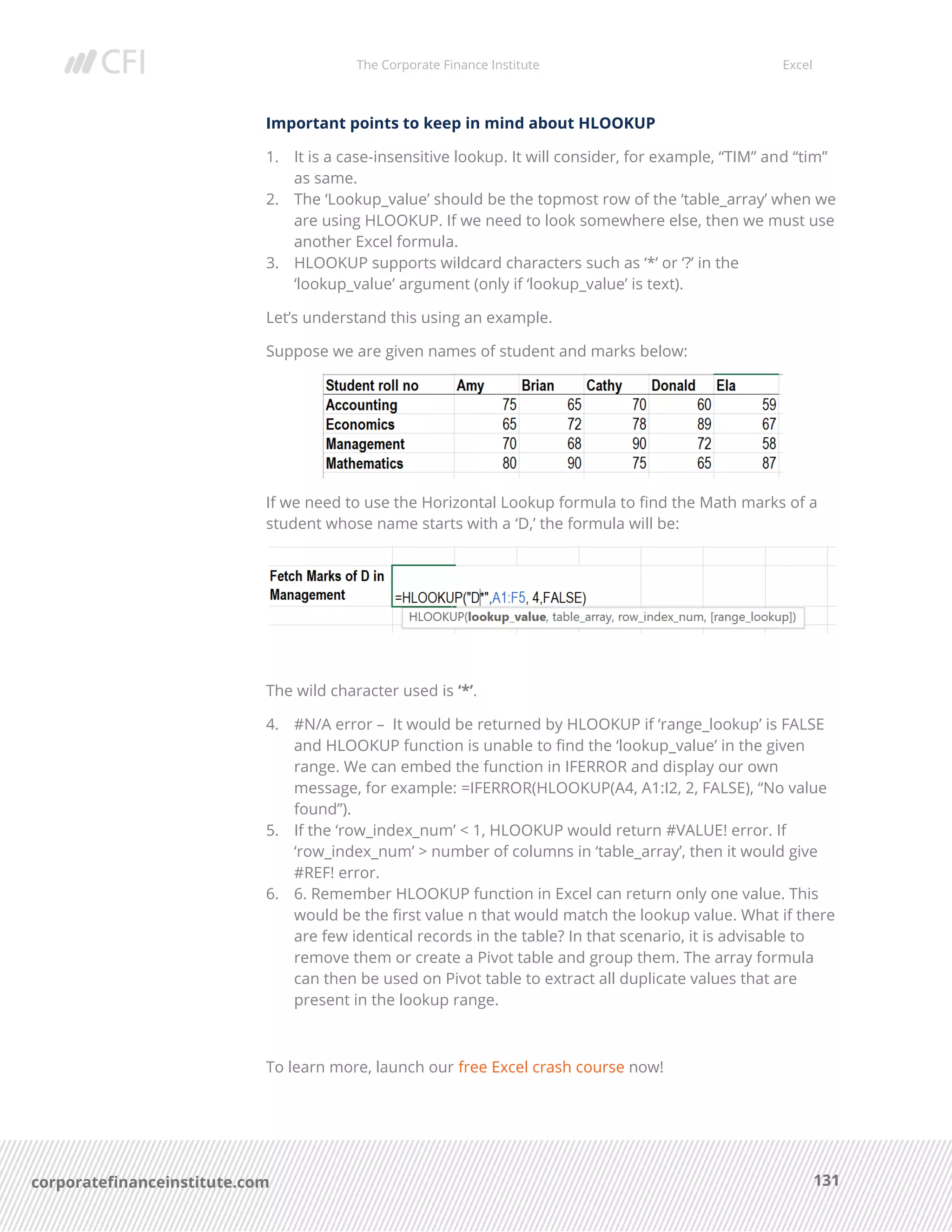 The Corporate Finance Institute Excel
131corporatefinanceinstitute.com
Important points to keep in mind about HLOOKUP
1. It is a case-insensitive lookup. It will consider, for example, “TIM” and “tim”
as same.
2. The ‘Lookup_value’ should be the topmost row of the ‘table_array’ when we
are using HLOOKUP. If we need to look somewhere else, then we must use
another Excel formula.
3. HLOOKUP supports wildcard characters such as ‘*’ or ‘?’ in the
‘lookup_value’ argument (only if ‘lookup_value’ is text).
Let’s understand this using an example.
Suppose we are given names of student and marks below:
If we need to use the Horizontal Lookup formula to find the Math marks of a
student whose name starts with a ‘D,’ the formula will be:
The wild character used is ‘*’.
4. #N/A error – It would be returned by HLOOKUP if ‘range_lookup’ is FALSE
and HLOOKUP function is unable to find the ‘lookup_value’ in the given
range. We can embed the function in IFERROR and display our own
message, for example: =IFERROR(HLOOKUP(A4, A1:I2, 2, FALSE), “No value
found”).
5. If the ‘row_index_num’ < 1, HLOOKUP would return #VALUE! error. If
‘row_index_num’ > number of columns in ‘table_array’, then it would give
#REF! error.
6. 6. Remember HLOOKUP function in Excel can return only one value. This
would be the first value n that would match the lookup value. What if there
are few identical records in the table? In that scenario, it is advisable to
remove them or create a Pivot table and group them. The array formula
can then be used on Pivot table to extract all duplicate values that are
present in the lookup range.
To learn more, launch our free Excel crash course now!
 