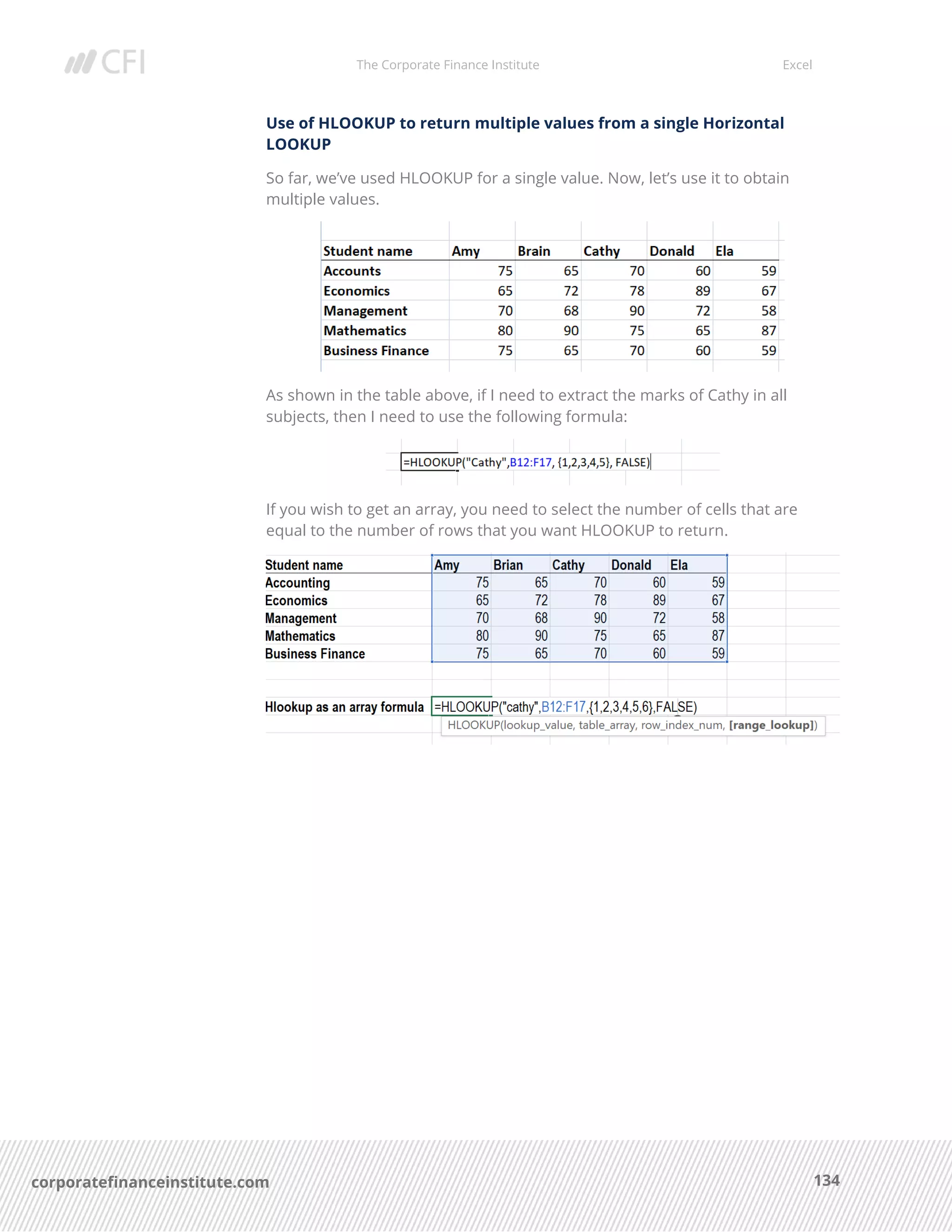 The Corporate Finance Institute Excel
134corporatefinanceinstitute.com
Use of HLOOKUP to return multiple values from a single Horizontal
LOOKUP
So far, we’ve used HLOOKUP for a single value. Now, let’s use it to obtain
multiple values.
As shown in the table above, if I need to extract the marks of Cathy in all
subjects, then I need to use the following formula:
If you wish to get an array, you need to select the number of cells that are
equal to the number of rows that you want HLOOKUP to return.
 