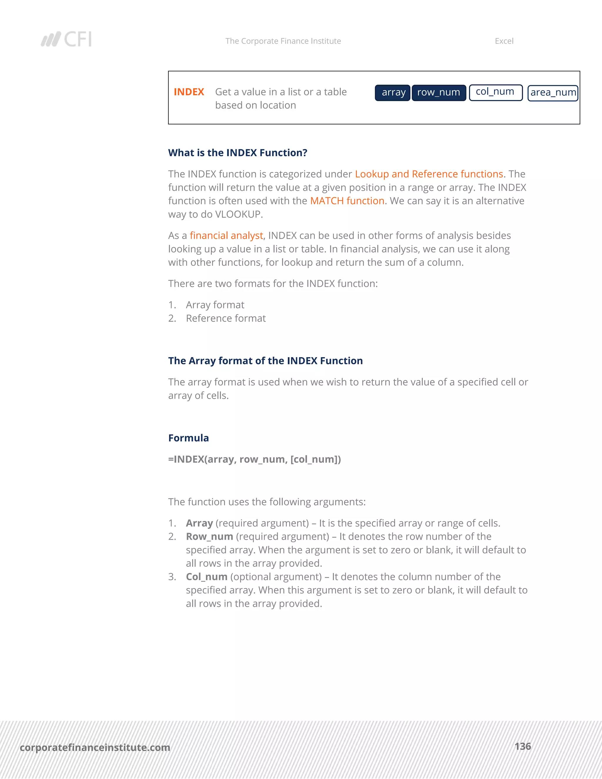 The Corporate Finance Institute Excel
136corporatefinanceinstitute.com
INDEX Get a value in a list or a table
based on location
What is the INDEX Function?
The INDEX function is categorized under Lookup and Reference functions. The
function will return the value at a given position in a range or array. The INDEX
function is often used with the MATCH function. We can say it is an alternative
way to do VLOOKUP.
As a financial analyst, INDEX can be used in other forms of analysis besides
looking up a value in a list or table. In financial analysis, we can use it along
with other functions, for lookup and return the sum of a column.
There are two formats for the INDEX function:
1. Array format
2. Reference format
The Array format of the INDEX Function
The array format is used when we wish to return the value of a specified cell or
array of cells.
Formula
=INDEX(array, row_num, [col_num])
The function uses the following arguments:
1. Array (required argument) – It is the specified array or range of cells.
2. Row_num (required argument) – It denotes the row number of the
specified array. When the argument is set to zero or blank, it will default to
all rows in the array provided.
3. Col_num (optional argument) – It denotes the column number of the
specified array. When this argument is set to zero or blank, it will default to
all rows in the array provided.
array area_numrow_num col_num
 
