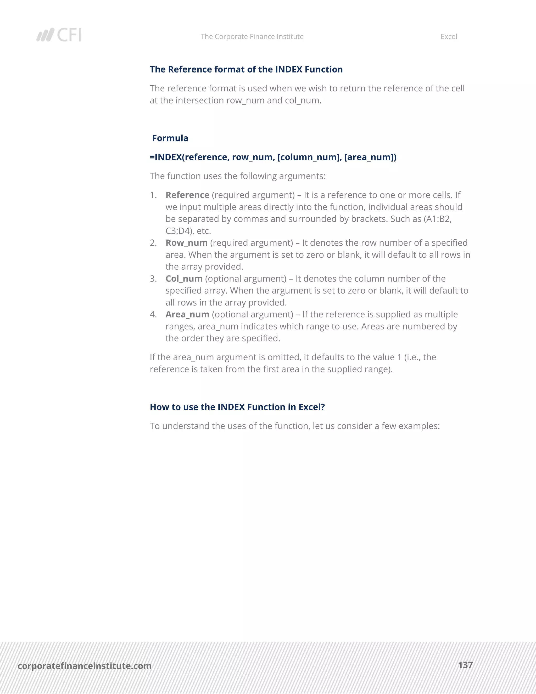 The Corporate Finance Institute Excel
137corporatefinanceinstitute.com
The Reference format of the INDEX Function
The reference format is used when we wish to return the reference of the cell
at the intersection row_num and col_num.
Formula
=INDEX(reference, row_num, [column_num], [area_num])
The function uses the following arguments:
1. Reference (required argument) – It is a reference to one or more cells. If
we input multiple areas directly into the function, individual areas should
be separated by commas and surrounded by brackets. Such as (A1:B2,
C3:D4), etc.
2. Row_num (required argument) – It denotes the row number of a specified
area. When the argument is set to zero or blank, it will default to all rows in
the array provided.
3. Col_num (optional argument) – It denotes the column number of the
specified array. When the argument is set to zero or blank, it will default to
all rows in the array provided.
4. Area_num (optional argument) – If the reference is supplied as multiple
ranges, area_num indicates which range to use. Areas are numbered by
the order they are specified.
If the area_num argument is omitted, it defaults to the value 1 (i.e., the
reference is taken from the first area in the supplied range).
How to use the INDEX Function in Excel?
To understand the uses of the function, let us consider a few examples:
 