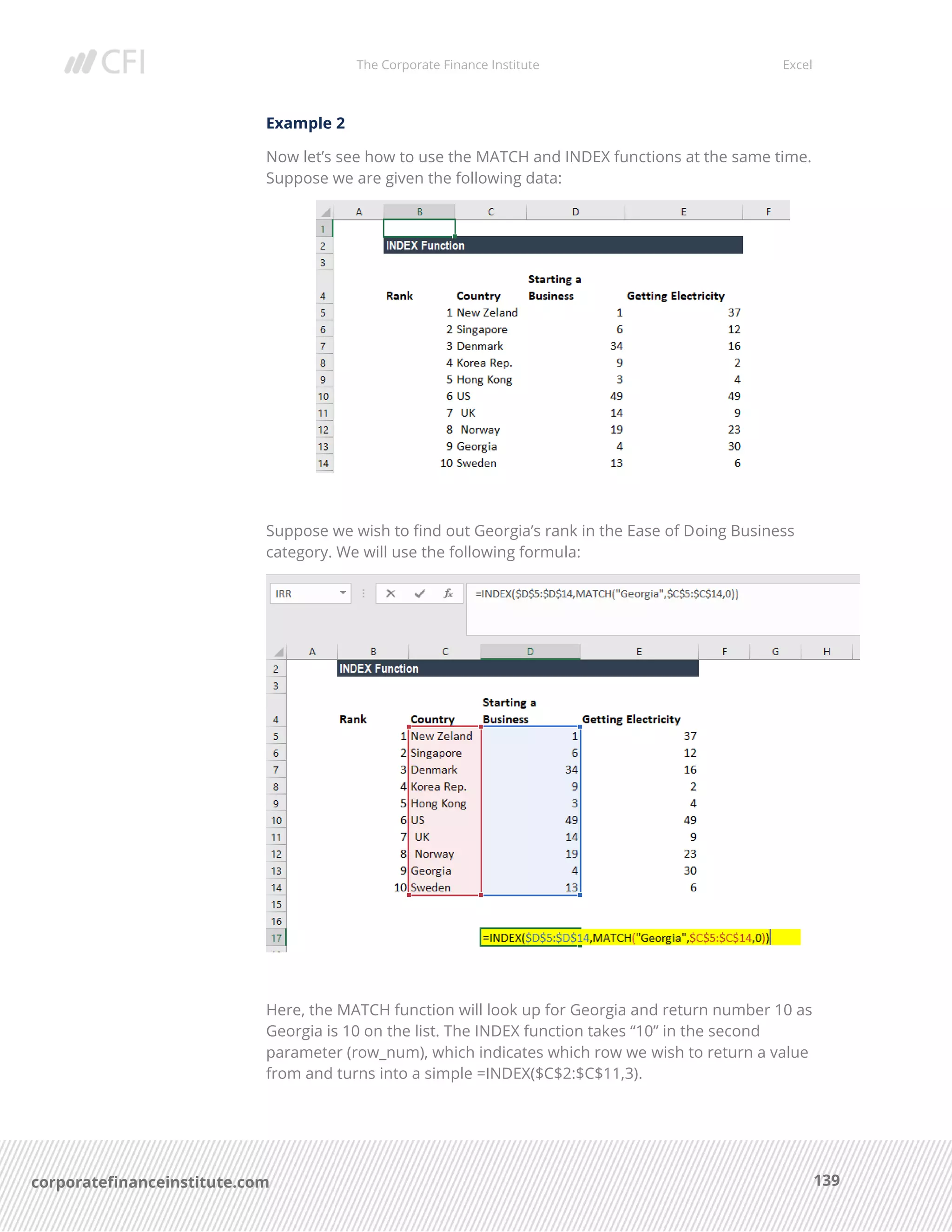 The Corporate Finance Institute Excel
139corporatefinanceinstitute.com
Example 2
Now let’s see how to use the MATCH and INDEX functions at the same time.
Suppose we are given the following data:
Suppose we wish to find out Georgia’s rank in the Ease of Doing Business
category. We will use the following formula:
Here, the MATCH function will look up for Georgia and return number 10 as
Georgia is 10 on the list. The INDEX function takes “10” in the second
parameter (row_num), which indicates which row we wish to return a value
from and turns into a simple =INDEX($C$2:$C$11,3).
 