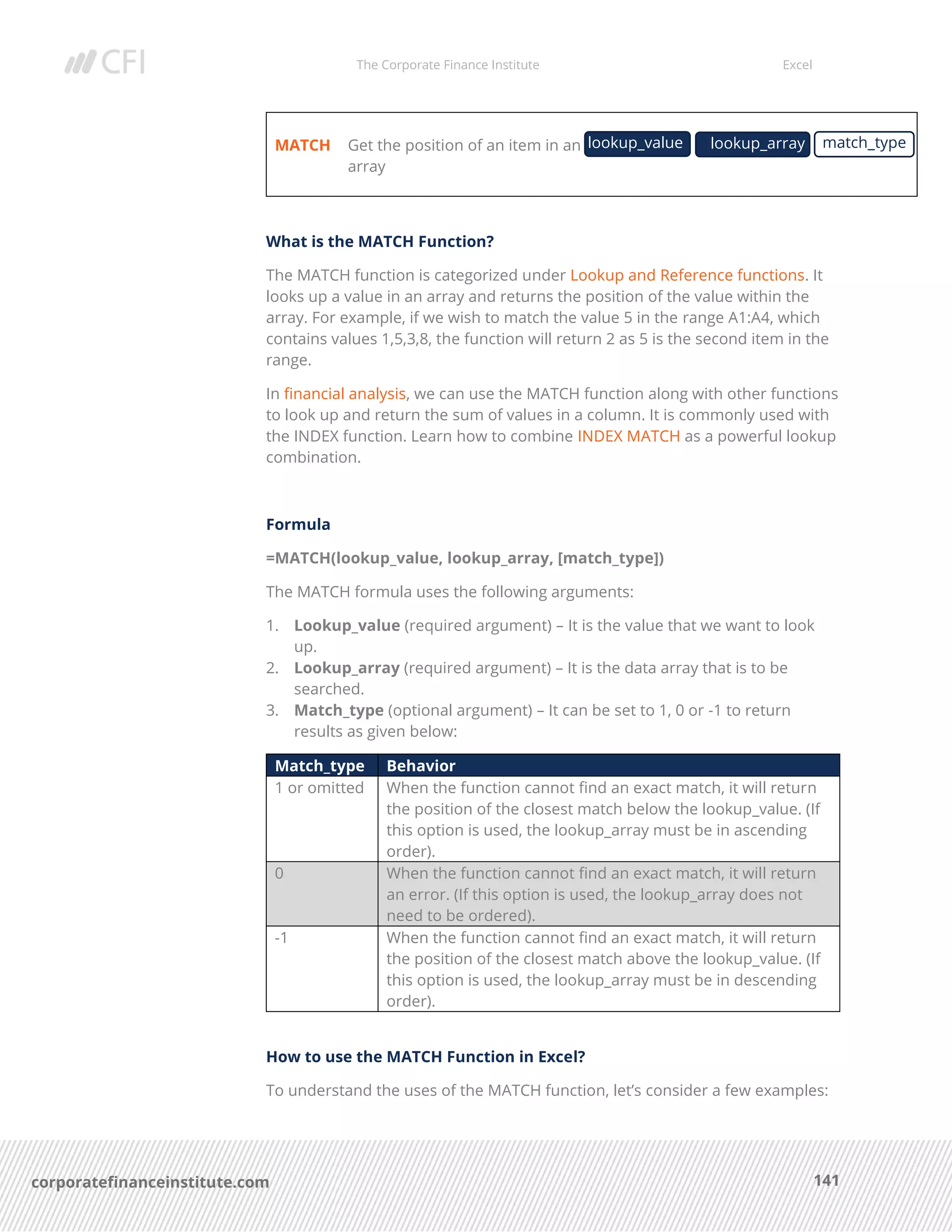 The Corporate Finance Institute Excel
141corporatefinanceinstitute.com
MATCH Get the position of an item in an
array
What is the MATCH Function?
The MATCH function is categorized under Lookup and Reference functions. It
looks up a value in an array and returns the position of the value within the
array. For example, if we wish to match the value 5 in the range A1:A4, which
contains values 1,5,3,8, the function will return 2 as 5 is the second item in the
range.
In financial analysis, we can use the MATCH function along with other functions
to look up and return the sum of values in a column. It is commonly used with
the INDEX function. Learn how to combine INDEX MATCH as a powerful lookup
combination.
Formula
=MATCH(lookup_value, lookup_array, [match_type])
The MATCH formula uses the following arguments:
1. Lookup_value (required argument) – It is the value that we want to look
up.
2. Lookup_array (required argument) – It is the data array that is to be
searched.
3. Match_type (optional argument) – It can be set to 1, 0 or -1 to return
results as given below:
Match_type Behavior
1 or omitted When the function cannot find an exact match, it will return
the position of the closest match below the lookup_value. (If
this option is used, the lookup_array must be in ascending
order).
0 When the function cannot find an exact match, it will return
an error. (If this option is used, the lookup_array does not
need to be ordered).
-1 When the function cannot find an exact match, it will return
the position of the closest match above the lookup_value. (If
this option is used, the lookup_array must be in descending
order).
How to use the MATCH Function in Excel?
To understand the uses of the MATCH function, let’s consider a few examples:
lookup_value lookup_array match_type
 