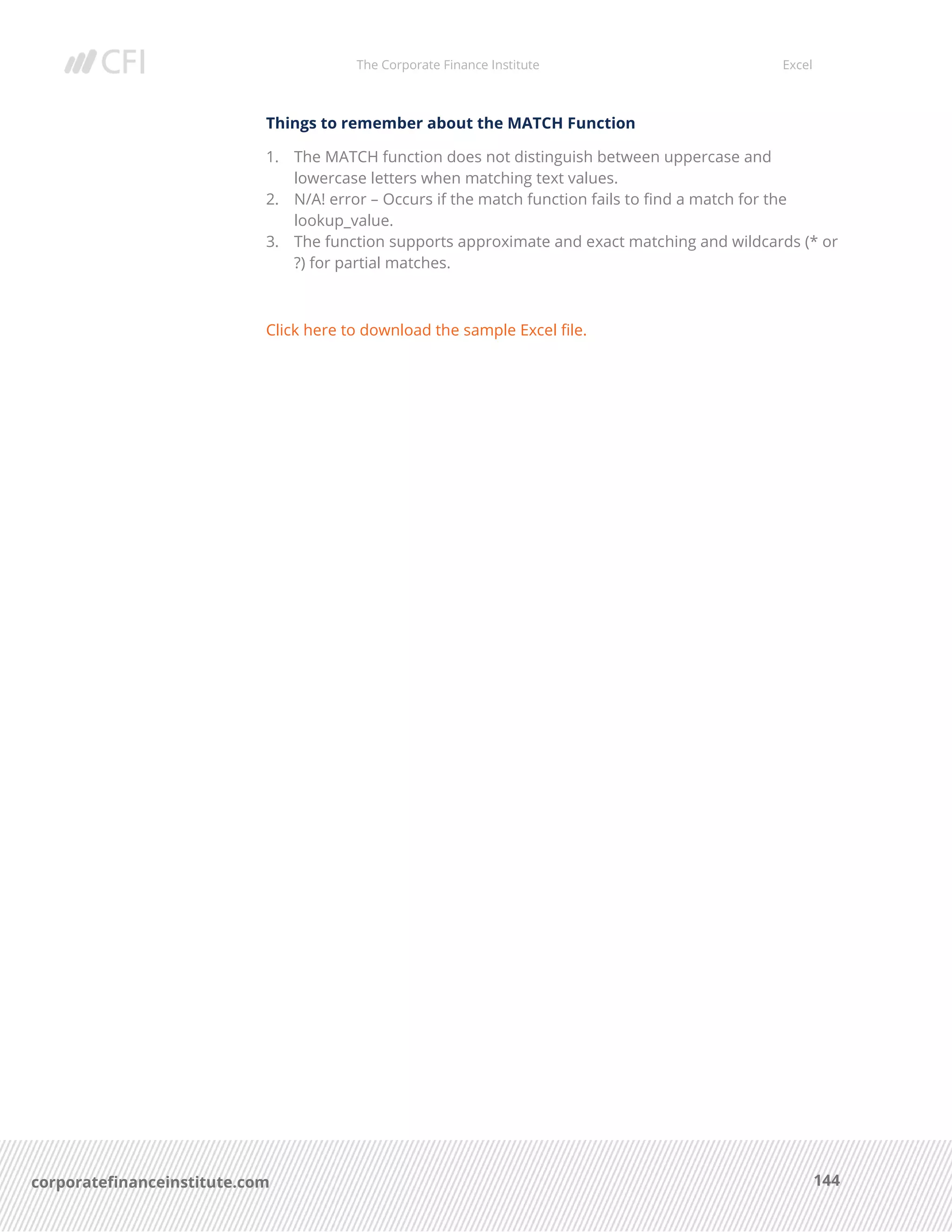 The Corporate Finance Institute Excel
144corporatefinanceinstitute.com
Things to remember about the MATCH Function
1. The MATCH function does not distinguish between uppercase and
lowercase letters when matching text values.
2. N/A! error – Occurs if the match function fails to find a match for the
lookup_value.
3. The function supports approximate and exact matching and wildcards (* or
?) for partial matches.
Click here to download the sample Excel file.
 