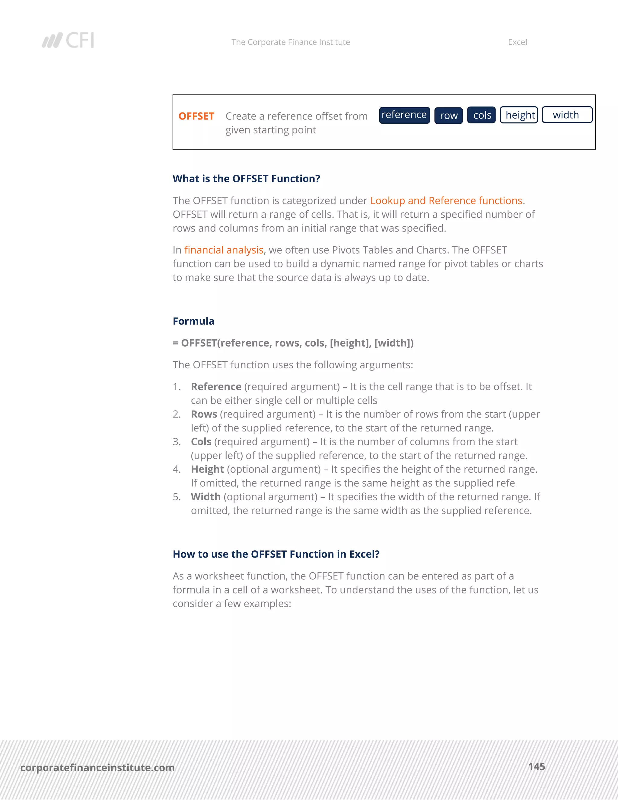 The Corporate Finance Institute Excel
145corporatefinanceinstitute.com
OFFSET Create a reference offset from
given starting point
What is the OFFSET Function?
The OFFSET function is categorized under Lookup and Reference functions.
OFFSET will return a range of cells. That is, it will return a specified number of
rows and columns from an initial range that was specified.
In financial analysis, we often use Pivots Tables and Charts. The OFFSET
function can be used to build a dynamic named range for pivot tables or charts
to make sure that the source data is always up to date.
Formula
= OFFSET(reference, rows, cols, [height], [width])
The OFFSET function uses the following arguments:
1. Reference (required argument) – It is the cell range that is to be offset. It
can be either single cell or multiple cells
2. Rows (required argument) – It is the number of rows from the start (upper
left) of the supplied reference, to the start of the returned range.
3. Cols (required argument) – It is the number of columns from the start
(upper left) of the supplied reference, to the start of the returned range.
4. Height (optional argument) – It specifies the height of the returned range.
If omitted, the returned range is the same height as the supplied refe
5. Width (optional argument) – It specifies the width of the returned range. If
omitted, the returned range is the same width as the supplied reference.
How to use the OFFSET Function in Excel?
As a worksheet function, the OFFSET function can be entered as part of a
formula in a cell of a worksheet. To understand the uses of the function, let us
consider a few examples:
reference row heightcols width
 