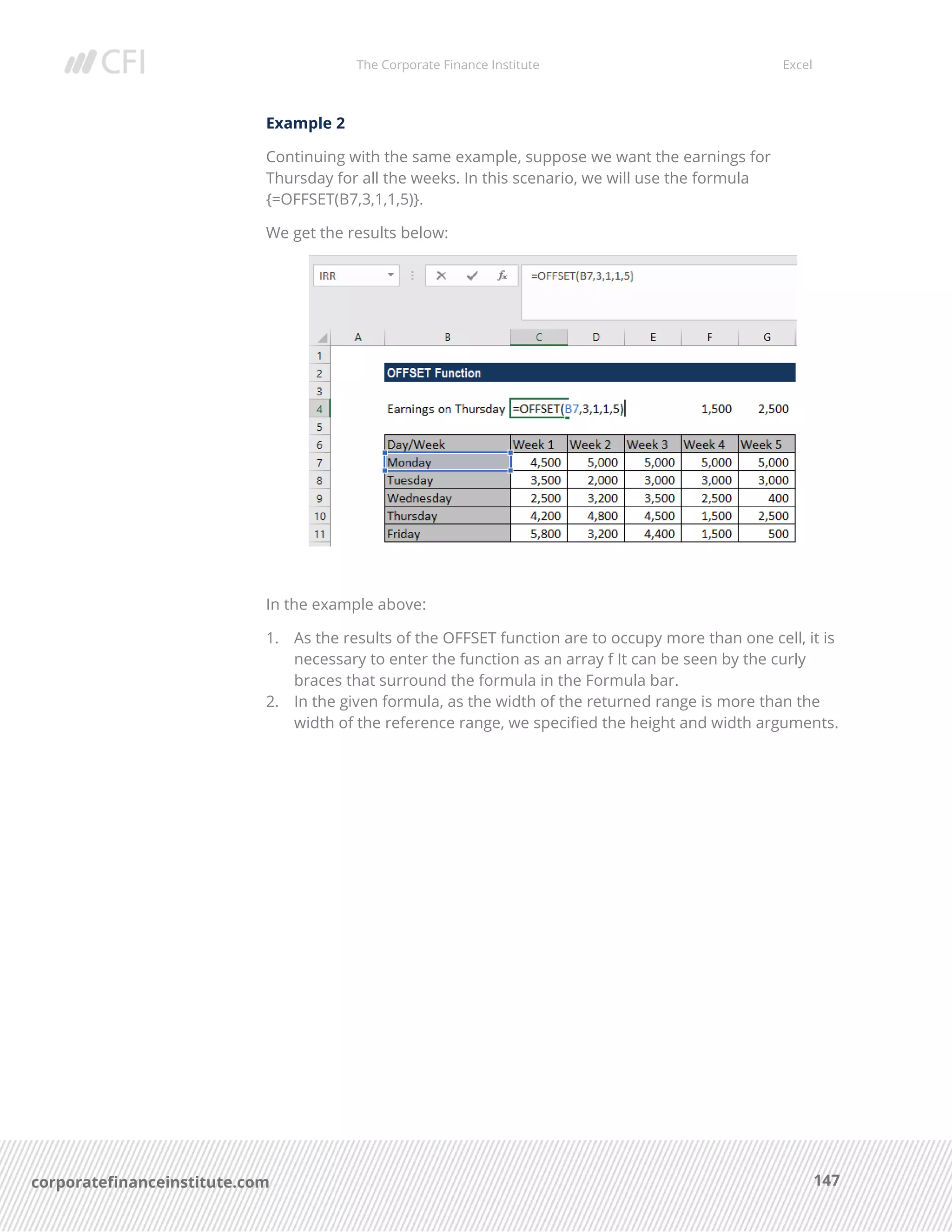 The Corporate Finance Institute Excel
147corporatefinanceinstitute.com
Example 2
Continuing with the same example, suppose we want the earnings for
Thursday for all the weeks. In this scenario, we will use the formula
{=OFFSET(B7,3,1,1,5)}.
We get the results below:
In the example above:
1. As the results of the OFFSET function are to occupy more than one cell, it is
necessary to enter the function as an array f It can be seen by the curly
braces that surround the formula in the Formula bar.
2. In the given formula, as the width of the returned range is more than the
width of the reference range, we specified the height and width arguments.
 