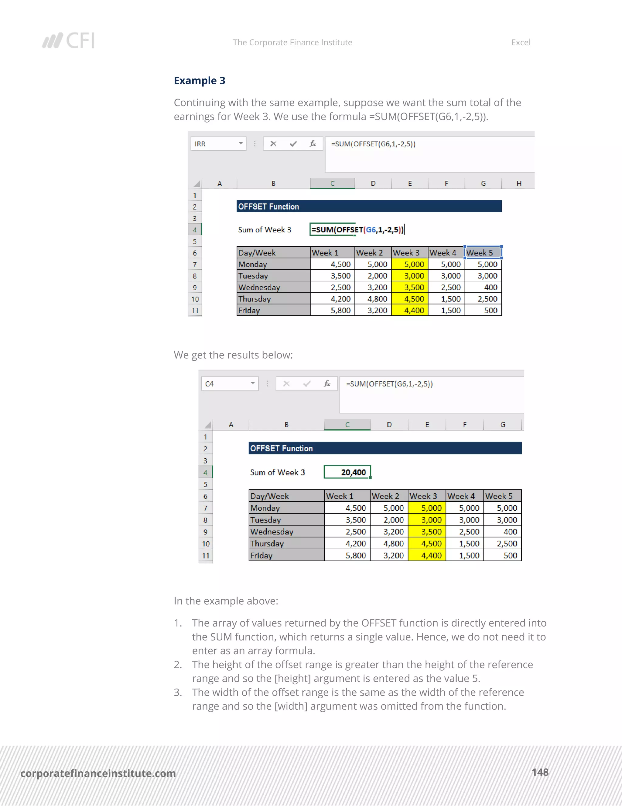 The Corporate Finance Institute Excel
148corporatefinanceinstitute.com
Example 3
Continuing with the same example, suppose we want the sum total of the
earnings for Week 3. We use the formula =SUM(OFFSET(G6,1,-2,5)).
We get the results below:
In the example above:
1. The array of values returned by the OFFSET function is directly entered into
the SUM function, which returns a single value. Hence, we do not need it to
enter as an array formula.
2. The height of the offset range is greater than the height of the reference
range and so the [height] argument is entered as the value 5.
3. The width of the offset range is the same as the width of the reference
range and so the [width] argument was omitted from the function.
 