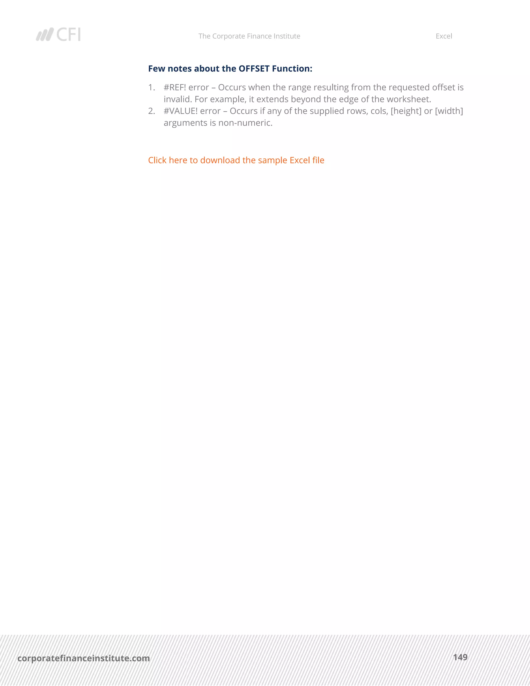 The Corporate Finance Institute Excel
149corporatefinanceinstitute.com
Few notes about the OFFSET Function:
1. #REF! error – Occurs when the range resulting from the requested offset is
invalid. For example, it extends beyond the edge of the worksheet.
2. #VALUE! error – Occurs if any of the supplied rows, cols, [height] or [width]
arguments is non-numeric.
Click here to download the sample Excel file
 