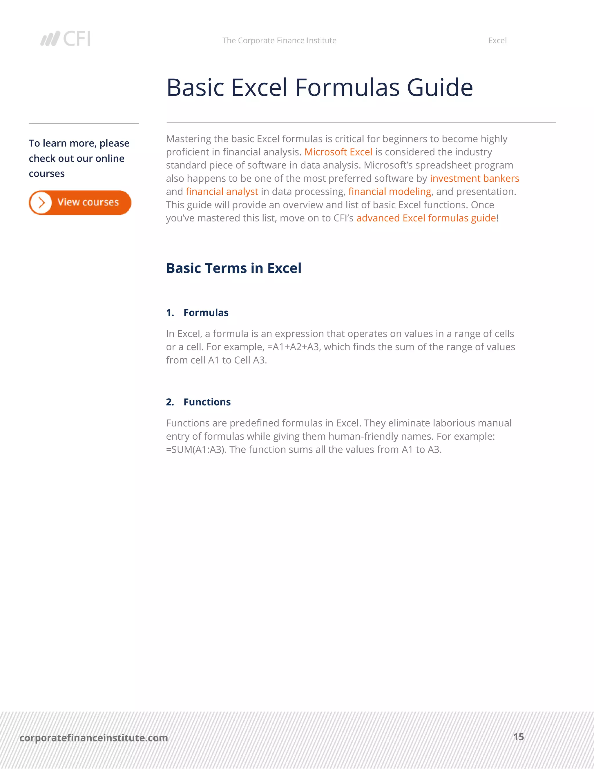 The Corporate Finance Institute Excel
15corporatefinanceinstitute.com
Basic Excel Formulas Guide
Mastering the basic Excel formulas is critical for beginners to become highly
proficient in financial analysis. Microsoft Excel is considered the industry
standard piece of software in data analysis. Microsoft’s spreadsheet program
also happens to be one of the most preferred software by investment bankers
and financial analyst in data processing, financial modeling, and presentation.
This guide will provide an overview and list of basic Excel functions. Once
you’ve mastered this list, move on to CFI’s advanced Excel formulas guide!
Basic Terms in Excel
1. Formulas
In Excel, a formula is an expression that operates on values in a range of cells
or a cell. For example, =A1+A2+A3, which finds the sum of the range of values
from cell A1 to Cell A3.
2. Functions
Functions are predefined formulas in Excel. They eliminate laborious manual
entry of formulas while giving them human-friendly names. For example:
=SUM(A1:A3). The function sums all the values from A1 to A3.
To learn more, please
check out our online
courses
 