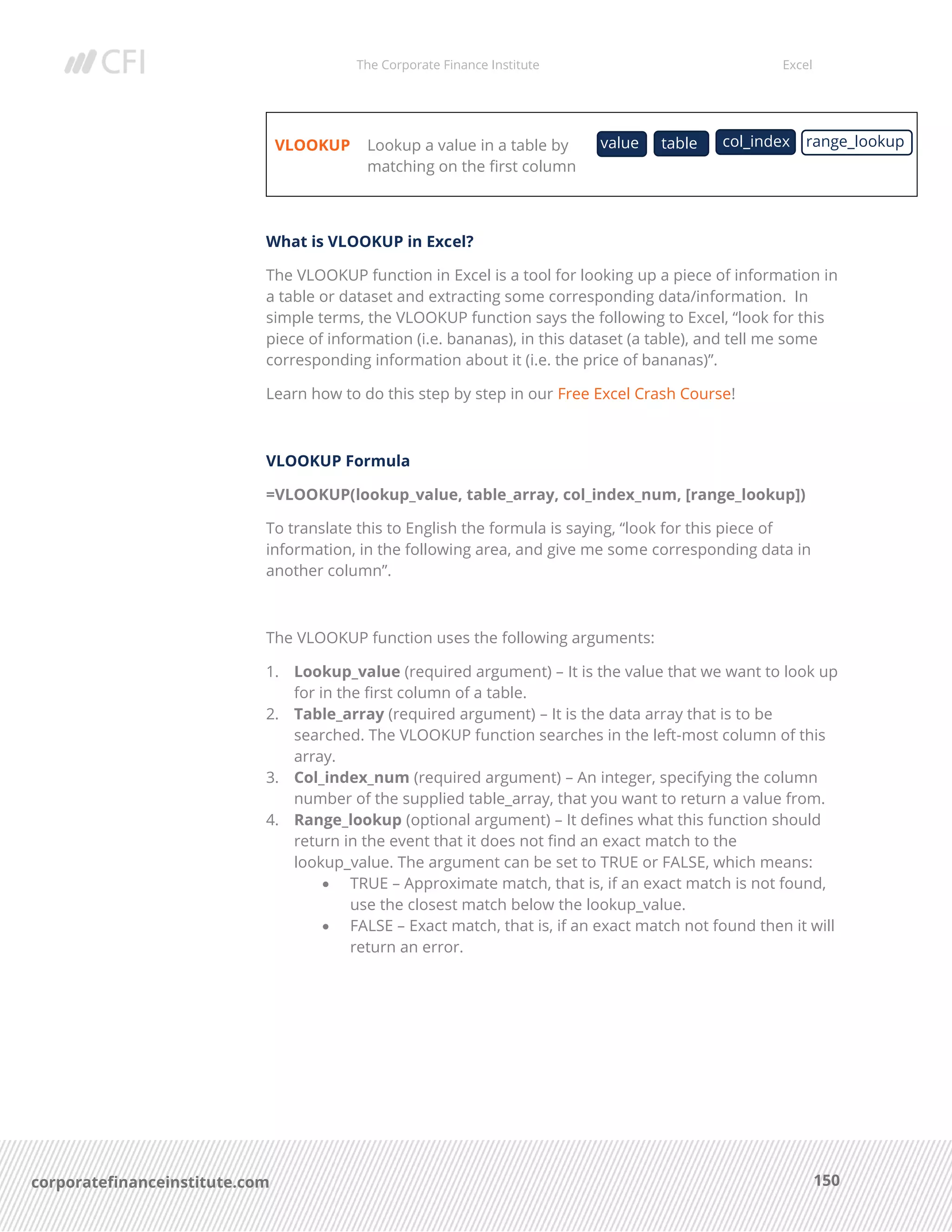 The Corporate Finance Institute Excel
150corporatefinanceinstitute.com
VLOOKUP Lookup a value in a table by
matching on the first column
What is VLOOKUP in Excel?
The VLOOKUP function in Excel is a tool for looking up a piece of information in
a table or dataset and extracting some corresponding data/information. In
simple terms, the VLOOKUP function says the following to Excel, “look for this
piece of information (i.e. bananas), in this dataset (a table), and tell me some
corresponding information about it (i.e. the price of bananas)”.
Learn how to do this step by step in our Free Excel Crash Course!
VLOOKUP Formula
=VLOOKUP(lookup_value, table_array, col_index_num, [range_lookup])
To translate this to English the formula is saying, “look for this piece of
information, in the following area, and give me some corresponding data in
another column”.
The VLOOKUP function uses the following arguments:
1. Lookup_value (required argument) – It is the value that we want to look up
for in the first column of a table.
2. Table_array (required argument) – It is the data array that is to be
searched. The VLOOKUP function searches in the left-most column of this
array.
3. Col_index_num (required argument) – An integer, specifying the column
number of the supplied table_array, that you want to return a value from.
4. Range_lookup (optional argument) – It defines what this function should
return in the event that it does not find an exact match to the
lookup_value. The argument can be set to TRUE or FALSE, which means:
• TRUE – Approximate match, that is, if an exact match is not found,
use the closest match below the lookup_value.
• FALSE – Exact match, that is, if an exact match not found then it will
return an error.
value table col_index range_lookup
 
