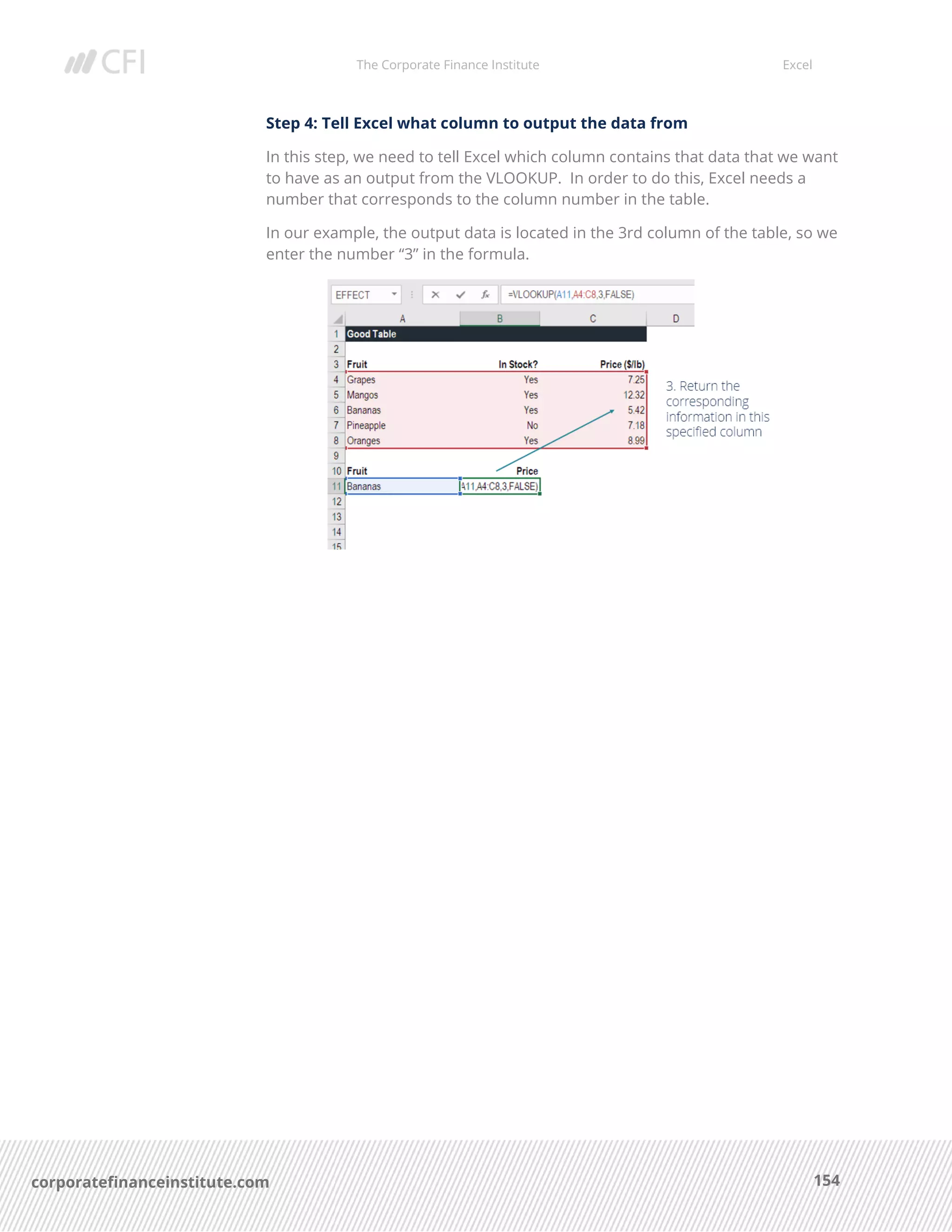 The Corporate Finance Institute Excel
154corporatefinanceinstitute.com
Step 4: Tell Excel what column to output the data from
In this step, we need to tell Excel which column contains that data that we want
to have as an output from the VLOOKUP. In order to do this, Excel needs a
number that corresponds to the column number in the table.
In our example, the output data is located in the 3rd column of the table, so we
enter the number “3” in the formula.
 