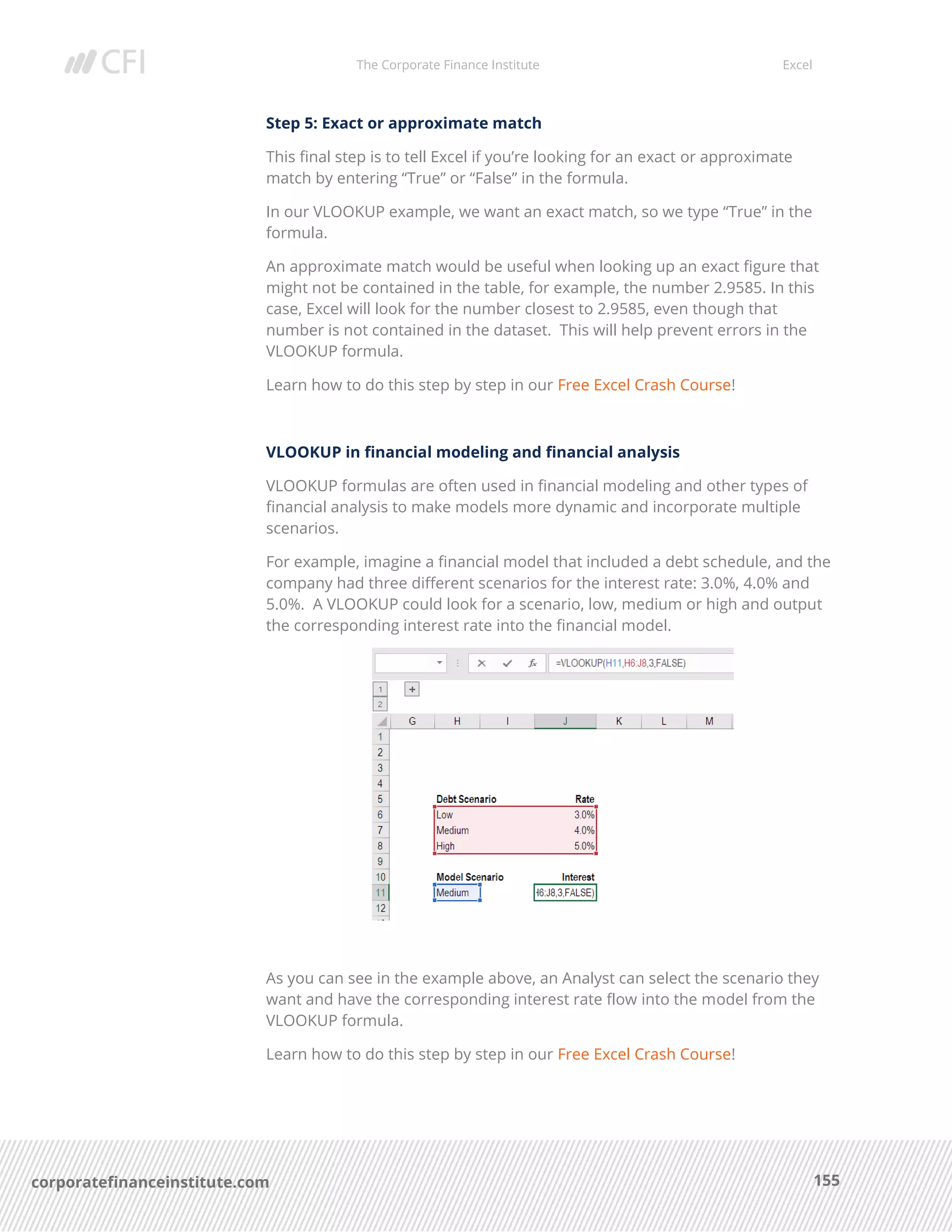 The Corporate Finance Institute Excel
155corporatefinanceinstitute.com
Step 5: Exact or approximate match
This final step is to tell Excel if you’re looking for an exact or approximate
match by entering “True” or “False” in the formula.
In our VLOOKUP example, we want an exact match, so we type “True” in the
formula.
An approximate match would be useful when looking up an exact figure that
might not be contained in the table, for example, the number 2.9585. In this
case, Excel will look for the number closest to 2.9585, even though that
number is not contained in the dataset. This will help prevent errors in the
VLOOKUP formula.
Learn how to do this step by step in our Free Excel Crash Course!
VLOOKUP in financial modeling and financial analysis
VLOOKUP formulas are often used in financial modeling and other types of
financial analysis to make models more dynamic and incorporate multiple
scenarios.
For example, imagine a financial model that included a debt schedule, and the
company had three different scenarios for the interest rate: 3.0%, 4.0% and
5.0%. A VLOOKUP could look for a scenario, low, medium or high and output
the corresponding interest rate into the financial model.
As you can see in the example above, an Analyst can select the scenario they
want and have the corresponding interest rate flow into the model from the
VLOOKUP formula.
Learn how to do this step by step in our Free Excel Crash Course!
 