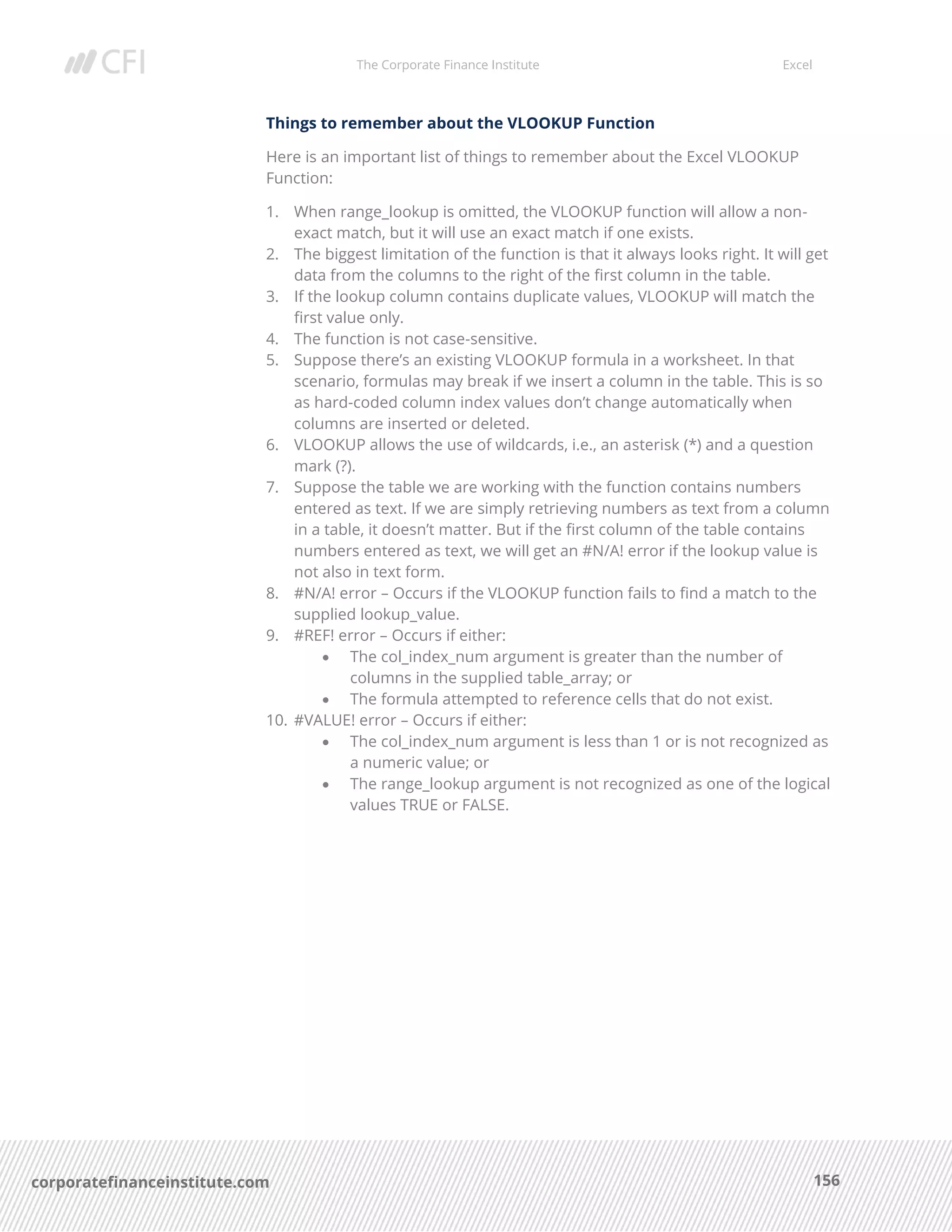 The Corporate Finance Institute Excel
156corporatefinanceinstitute.com
Things to remember about the VLOOKUP Function
Here is an important list of things to remember about the Excel VLOOKUP
Function:
1. When range_lookup is omitted, the VLOOKUP function will allow a non-
exact match, but it will use an exact match if one exists.
2. The biggest limitation of the function is that it always looks right. It will get
data from the columns to the right of the first column in the table.
3. If the lookup column contains duplicate values, VLOOKUP will match the
first value only.
4. The function is not case-sensitive.
5. Suppose there’s an existing VLOOKUP formula in a worksheet. In that
scenario, formulas may break if we insert a column in the table. This is so
as hard-coded column index values don’t change automatically when
columns are inserted or deleted.
6. VLOOKUP allows the use of wildcards, i.e., an asterisk (*) and a question
mark (?).
7. Suppose the table we are working with the function contains numbers
entered as text. If we are simply retrieving numbers as text from a column
in a table, it doesn’t matter. But if the first column of the table contains
numbers entered as text, we will get an #N/A! error if the lookup value is
not also in text form.
8. #N/A! error – Occurs if the VLOOKUP function fails to find a match to the
supplied lookup_value.
9. #REF! error – Occurs if either:
• The col_index_num argument is greater than the number of
columns in the supplied table_array; or
• The formula attempted to reference cells that do not exist.
10. #VALUE! error – Occurs if either:
• The col_index_num argument is less than 1 or is not recognized as
a numeric value; or
• The range_lookup argument is not recognized as one of the logical
values TRUE or FALSE.
 