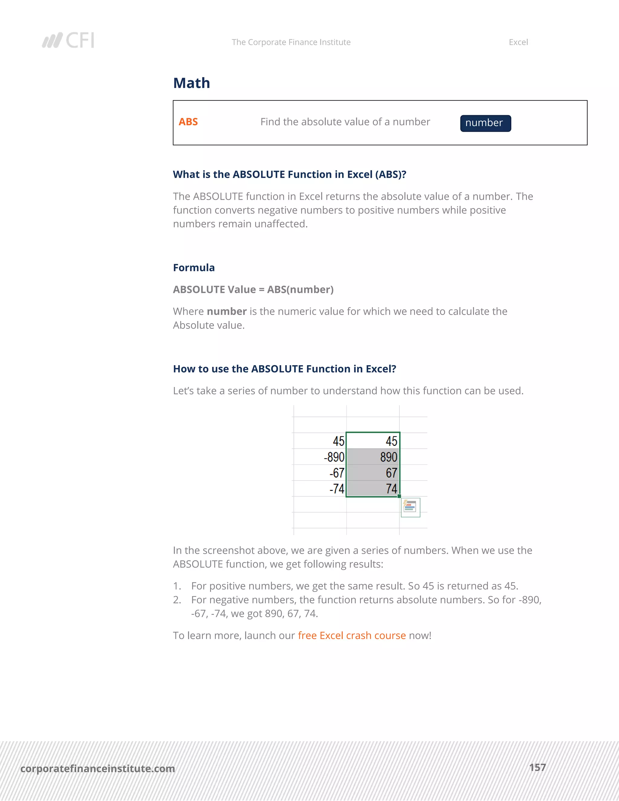 The Corporate Finance Institute Excel
157corporatefinanceinstitute.com
Math
ABS Find the absolute value of a number
What is the ABSOLUTE Function in Excel (ABS)?
The ABSOLUTE function in Excel returns the absolute value of a number. The
function converts negative numbers to positive numbers while positive
numbers remain unaffected.
Formula
ABSOLUTE Value = ABS(number)
Where number is the numeric value for which we need to calculate the
Absolute value.
How to use the ABSOLUTE Function in Excel?
Let’s take a series of number to understand how this function can be used.
In the screenshot above, we are given a series of numbers. When we use the
ABSOLUTE function, we get following results:
1. For positive numbers, we get the same result. So 45 is returned as 45.
2. For negative numbers, the function returns absolute numbers. So for -890,
-67, -74, we got 890, 67, 74.
To learn more, launch our free Excel crash course now!
number
 