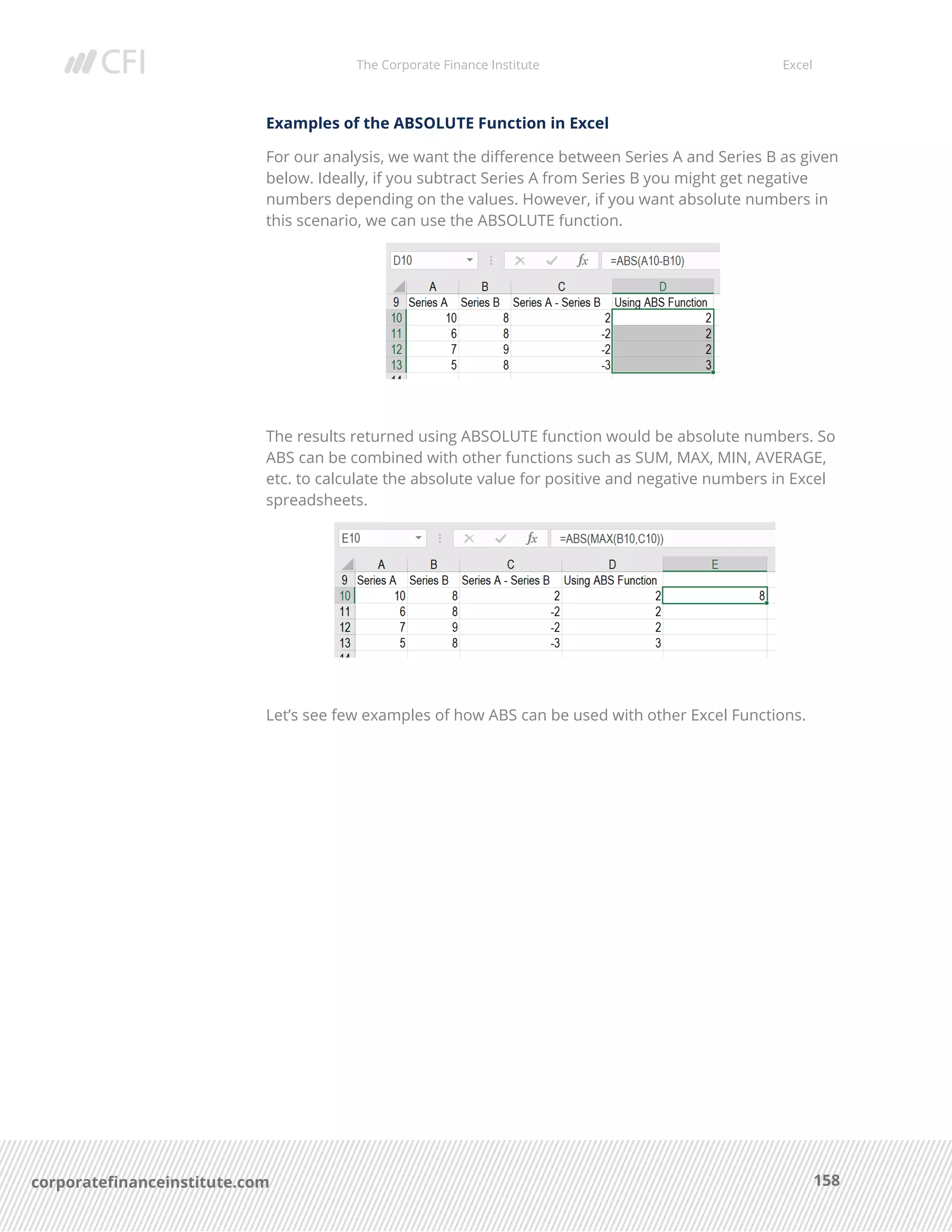 The Corporate Finance Institute Excel
158corporatefinanceinstitute.com
Examples of the ABSOLUTE Function in Excel
For our analysis, we want the difference between Series A and Series B as given
below. Ideally, if you subtract Series A from Series B you might get negative
numbers depending on the values. However, if you want absolute numbers in
this scenario, we can use the ABSOLUTE function.
The results returned using ABSOLUTE function would be absolute numbers. So
ABS can be combined with other functions such as SUM, MAX, MIN, AVERAGE,
etc. to calculate the absolute value for positive and negative numbers in Excel
spreadsheets.
Let’s see few examples of how ABS can be used with other Excel Functions.
 