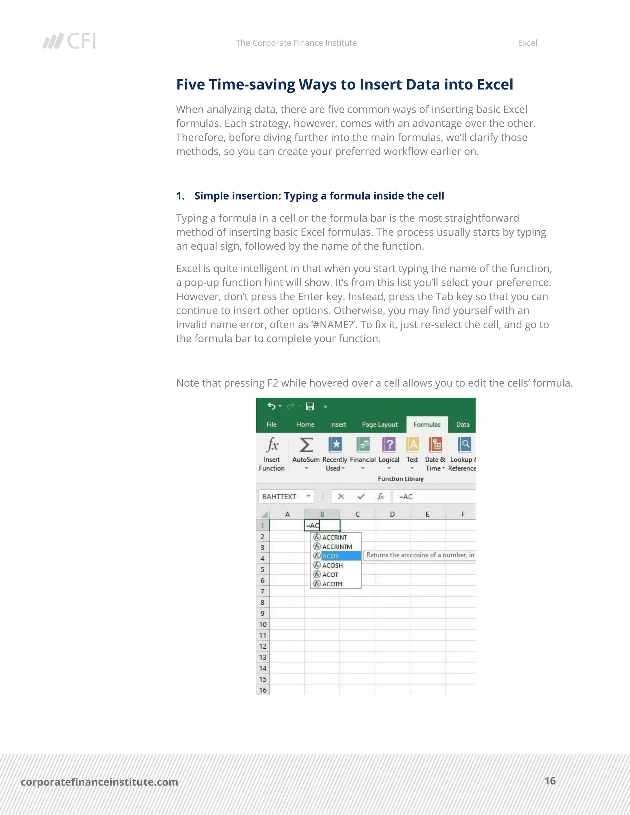 The Corporate Finance Institute Excel
16corporatefinanceinstitute.com
Five Time-saving Ways to Insert Data into Excel
When analyzing data, there are five common ways of inserting basic Excel
formulas. Each strategy, however, comes with an advantage over the other.
Therefore, before diving further into the main formulas, we’ll clarify those
methods, so you can create your preferred workflow earlier on.
1. Simple insertion: Typing a formula inside the cell
Typing a formula in a cell or the formula bar is the most straightforward
method of inserting basic Excel formulas. The process usually starts by typing
an equal sign, followed by the name of the function.
Excel is quite intelligent in that when you start typing the name of the function,
a pop-up function hint will show. It’s from this list you’ll select your preference.
However, don’t press the Enter key. Instead, press the Tab key so that you can
continue to insert other options. Otherwise, you may find yourself with an
invalid name error, often as ‘#NAME?’. To fix it, just re-select the cell, and go to
the formula bar to complete your function.
Note that pressing F2 while hovered over a cell allows you to edit the cells’ formula.
 
