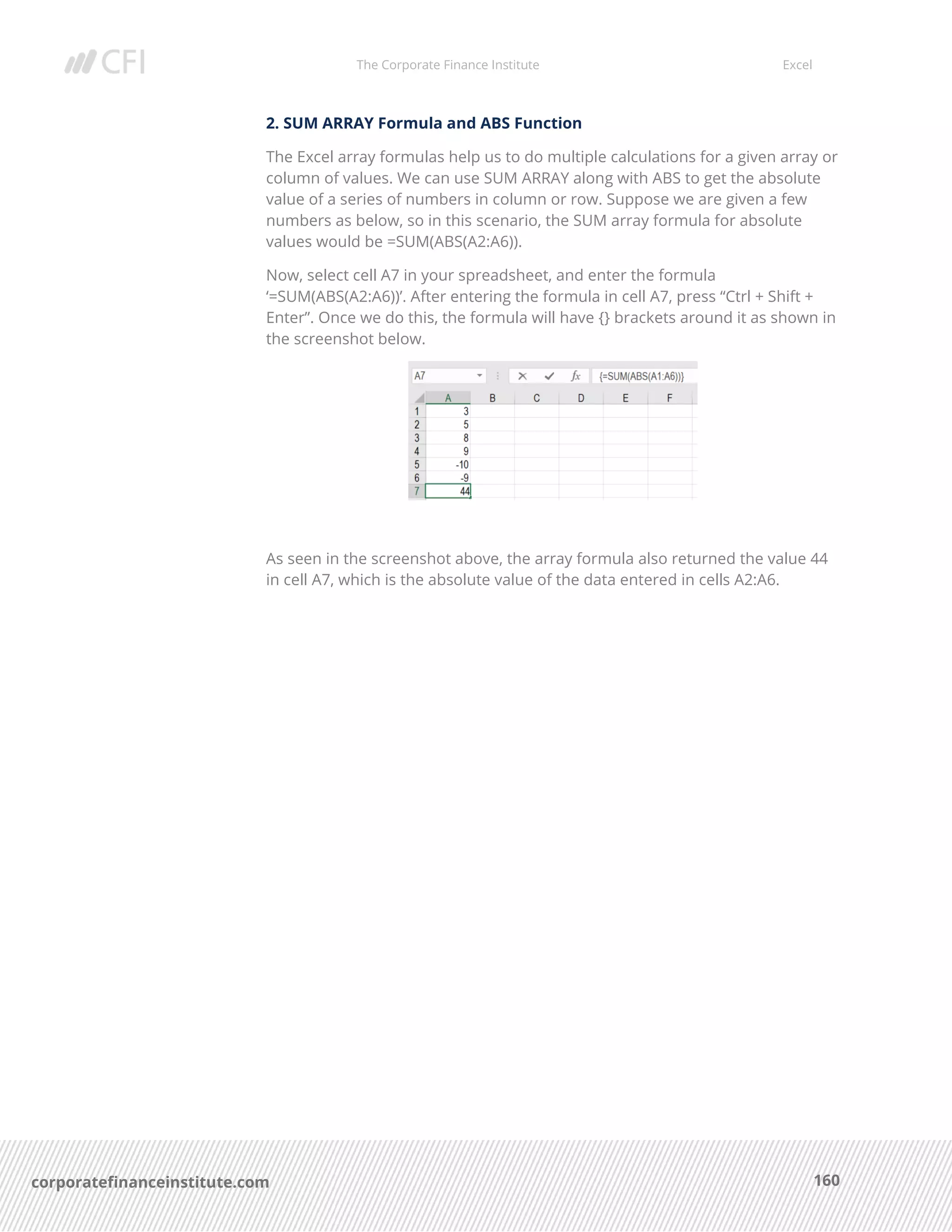 The Corporate Finance Institute Excel
160corporatefinanceinstitute.com
2. SUM ARRAY Formula and ABS Function
The Excel array formulas help us to do multiple calculations for a given array or
column of values. We can use SUM ARRAY along with ABS to get the absolute
value of a series of numbers in column or row. Suppose we are given a few
numbers as below, so in this scenario, the SUM array formula for absolute
values would be =SUM(ABS(A2:A6)).
Now, select cell A7 in your spreadsheet, and enter the formula
‘=SUM(ABS(A2:A6))’. After entering the formula in cell A7, press “Ctrl + Shift +
Enter”. Once we do this, the formula will have {} brackets around it as shown in
the screenshot below.
As seen in the screenshot above, the array formula also returned the value 44
in cell A7, which is the absolute value of the data entered in cells A2:A6.
 