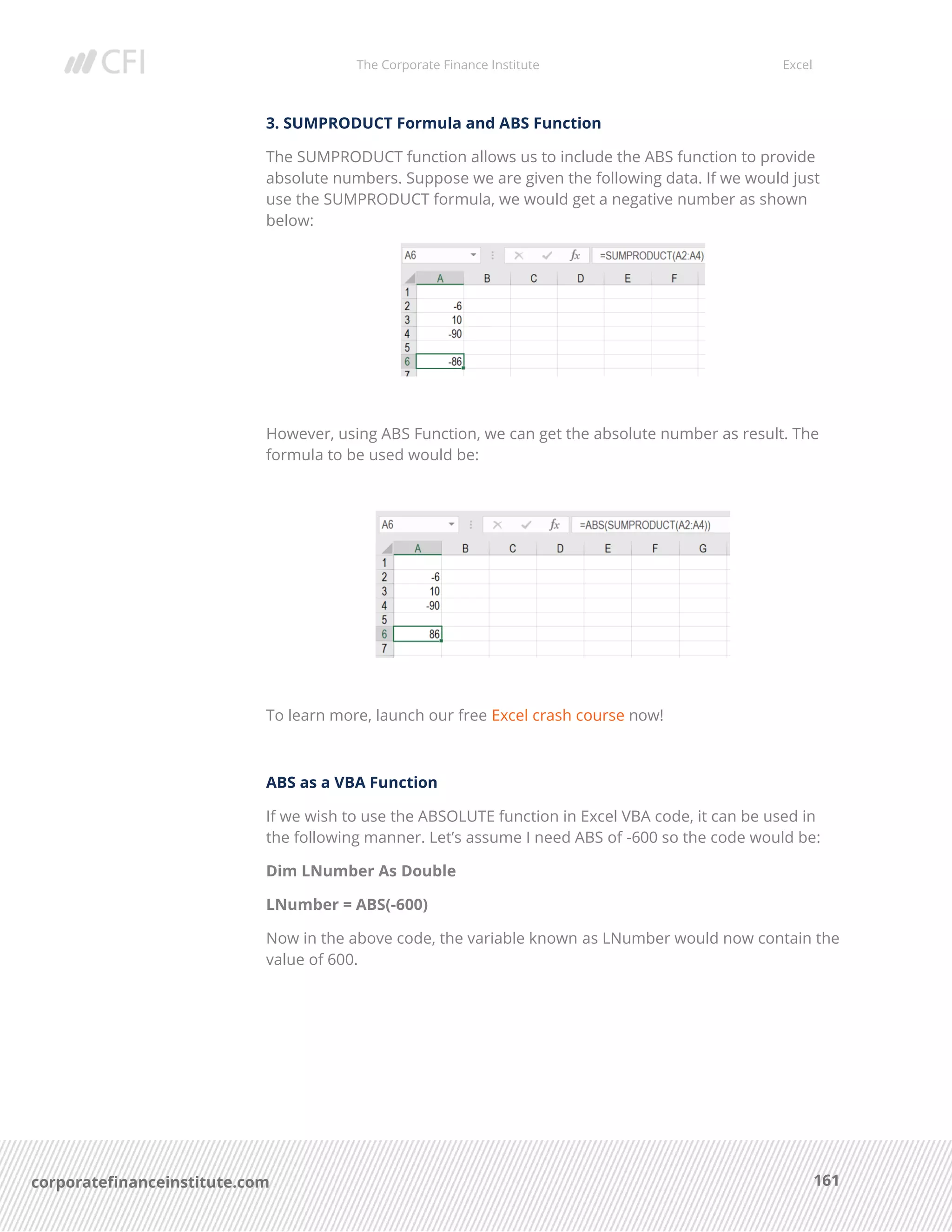 The Corporate Finance Institute Excel
161corporatefinanceinstitute.com
3. SUMPRODUCT Formula and ABS Function
The SUMPRODUCT function allows us to include the ABS function to provide
absolute numbers. Suppose we are given the following data. If we would just
use the SUMPRODUCT formula, we would get a negative number as shown
below:
However, using ABS Function, we can get the absolute number as result. The
formula to be used would be:
To learn more, launch our free Excel crash course now!
ABS as a VBA Function
If we wish to use the ABSOLUTE function in Excel VBA code, it can be used in
the following manner. Let’s assume I need ABS of -600 so the code would be:
Dim LNumber As Double
LNumber = ABS(-600)
Now in the above code, the variable known as LNumber would now contain the
value of 600.
 
