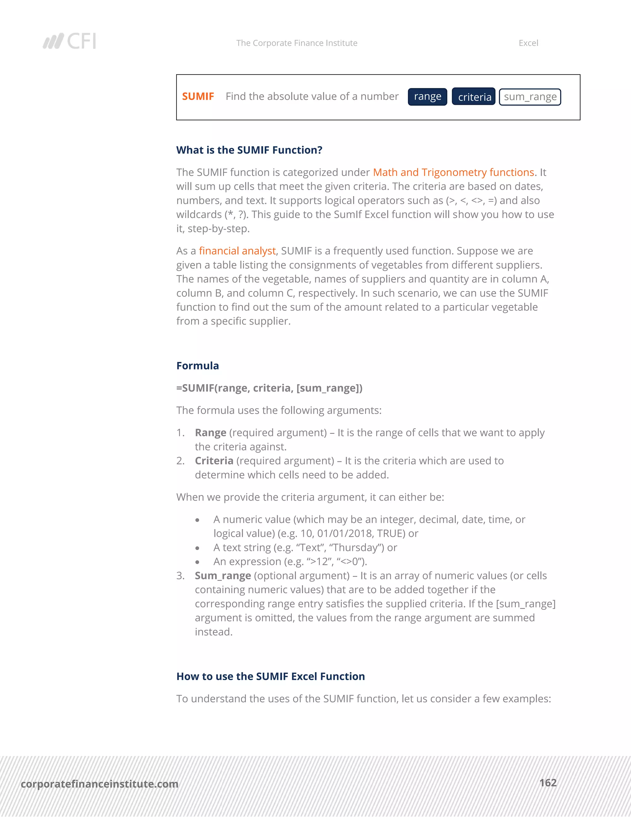 The Corporate Finance Institute Excel
162corporatefinanceinstitute.com
SUMIF Find the absolute value of a number
What is the SUMIF Function?
The SUMIF function is categorized under Math and Trigonometry functions. It
will sum up cells that meet the given criteria. The criteria are based on dates,
numbers, and text. It supports logical operators such as (>, <, <>, =) and also
wildcards (*, ?). This guide to the SumIf Excel function will show you how to use
it, step-by-step.
As a financial analyst, SUMIF is a frequently used function. Suppose we are
given a table listing the consignments of vegetables from different suppliers.
The names of the vegetable, names of suppliers and quantity are in column A,
column B, and column C, respectively. In such scenario, we can use the SUMIF
function to find out the sum of the amount related to a particular vegetable
from a specific supplier.
Formula
=SUMIF(range, criteria, [sum_range])
The formula uses the following arguments:
1. Range (required argument) – It is the range of cells that we want to apply
the criteria against.
2. Criteria (required argument) – It is the criteria which are used to
determine which cells need to be added.
When we provide the criteria argument, it can either be:
• A numeric value (which may be an integer, decimal, date, time, or
logical value) (e.g. 10, 01/01/2018, TRUE) or
• A text string (e.g. “Text”, “Thursday”) or
• An expression (e.g. “>12”, “<>0”).
3. Sum_range (optional argument) – It is an array of numeric values (or cells
containing numeric values) that are to be added together if the
corresponding range entry satisfies the supplied criteria. If the [sum_range]
argument is omitted, the values from the range argument are summed
instead.
How to use the SUMIF Excel Function
To understand the uses of the SUMIF function, let us consider a few examples:
range criteria sum_range
 